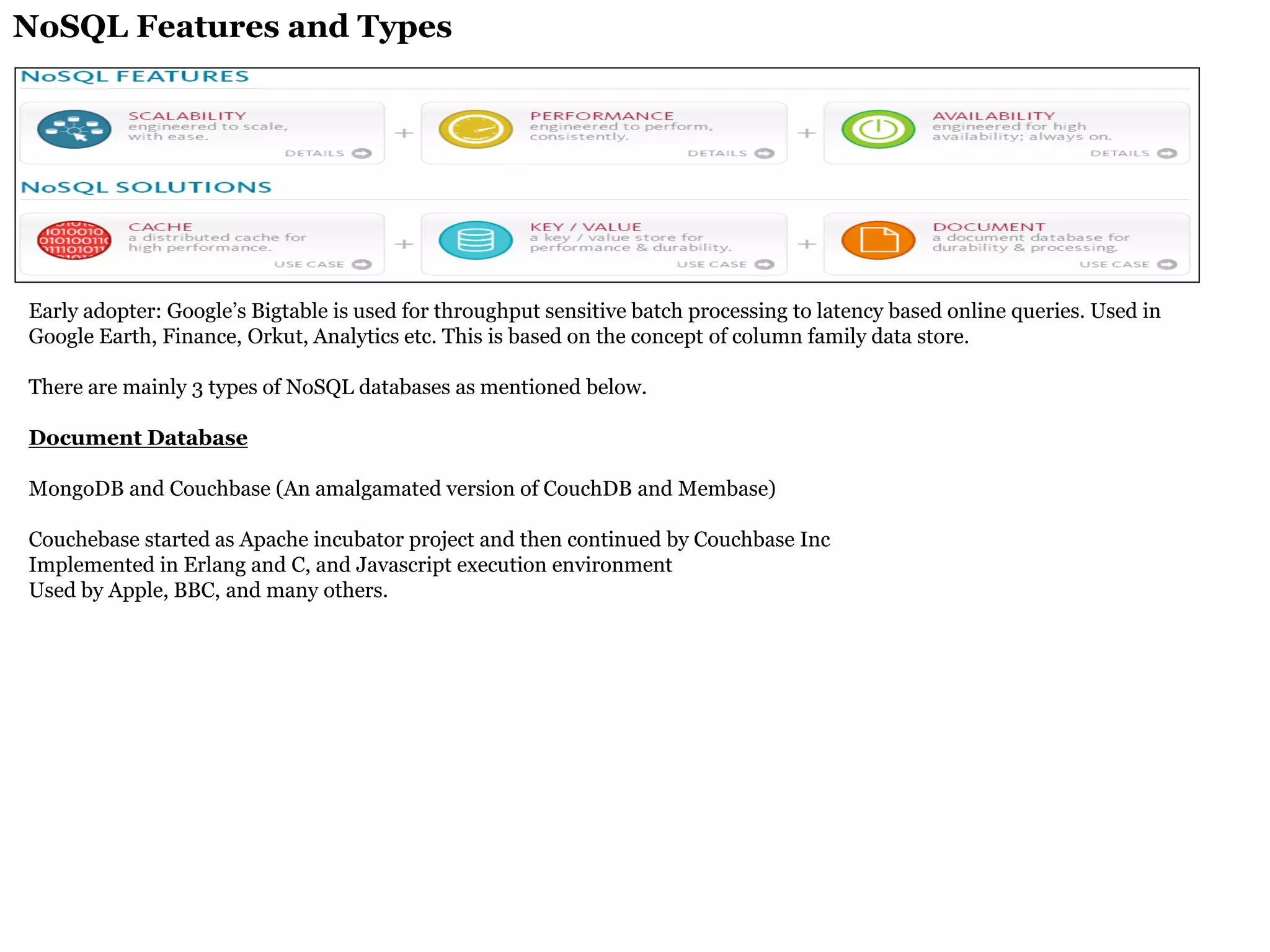 NoSQL Features and Types 
Early adopter: Google’s Bigtable is used for throughput sensitive batch processing to latency based online queries. Used in Google Earth, Finance, Orkut, Analytics etc. This is based on the concept of column family data store. 
There are mainly 3 types of NoSQL databases as mentioned below. 
Document Database 
MongoDB and Couchbase (An amalgamated version of CouchDB and Membase) 
Couchebase started as Apache incubator project and then continued by Couchbase Inc 
Implemented in Erlang and C, and Javascript execution environment 
Used by Apple, BBC, and many others. 
 