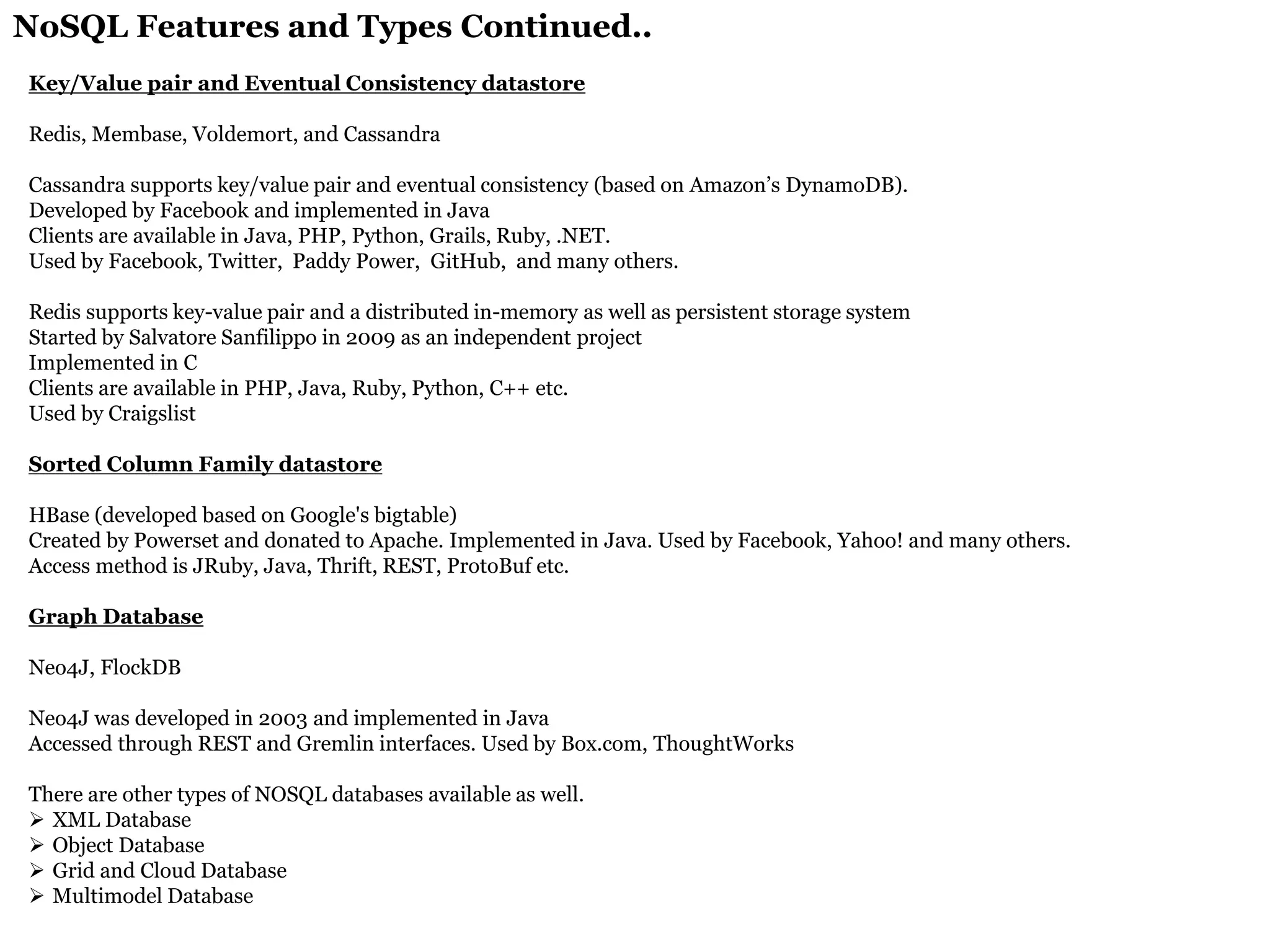 NoSQL Features and Types Continued.. 
Key/Value pair and Eventual Consistency datastore Redis, Membase, Voldemort, and Cassandra Cassandra supports key/value pair and eventual consistency (based on Amazon’s DynamoDB). Developed by Facebook and implemented in Java Clients are available in Java, PHP, Python, Grails, Ruby, .NET. Used by Facebook, Twitter, Paddy Power, GitHub, and many others. Redis supports key-value pair and a distributed in-memory as well as persistent storage system Started by Salvatore Sanfilippo in 2009 as an independent project Implemented in C Clients are available in PHP, Java, Ruby, Python, C++ etc. Used by Craigslist Sorted Column Family datastore HBase (developed based on Google's bigtable) Created by Powerset and donated to Apache. Implemented in Java. Used by Facebook, Yahoo! and many others. Access method is JRuby, Java, Thrift, REST, ProtoBuf etc. Graph Database Neo4J, FlockDB Neo4J was developed in 2003 and implemented in Java Accessed through REST and Gremlin interfaces. Used by Box.com, ThoughtWorks There are other types of NOSQL databases available as well. 
XML Database 
Object Database 
Grid and Cloud Database 
Multimodel Database  