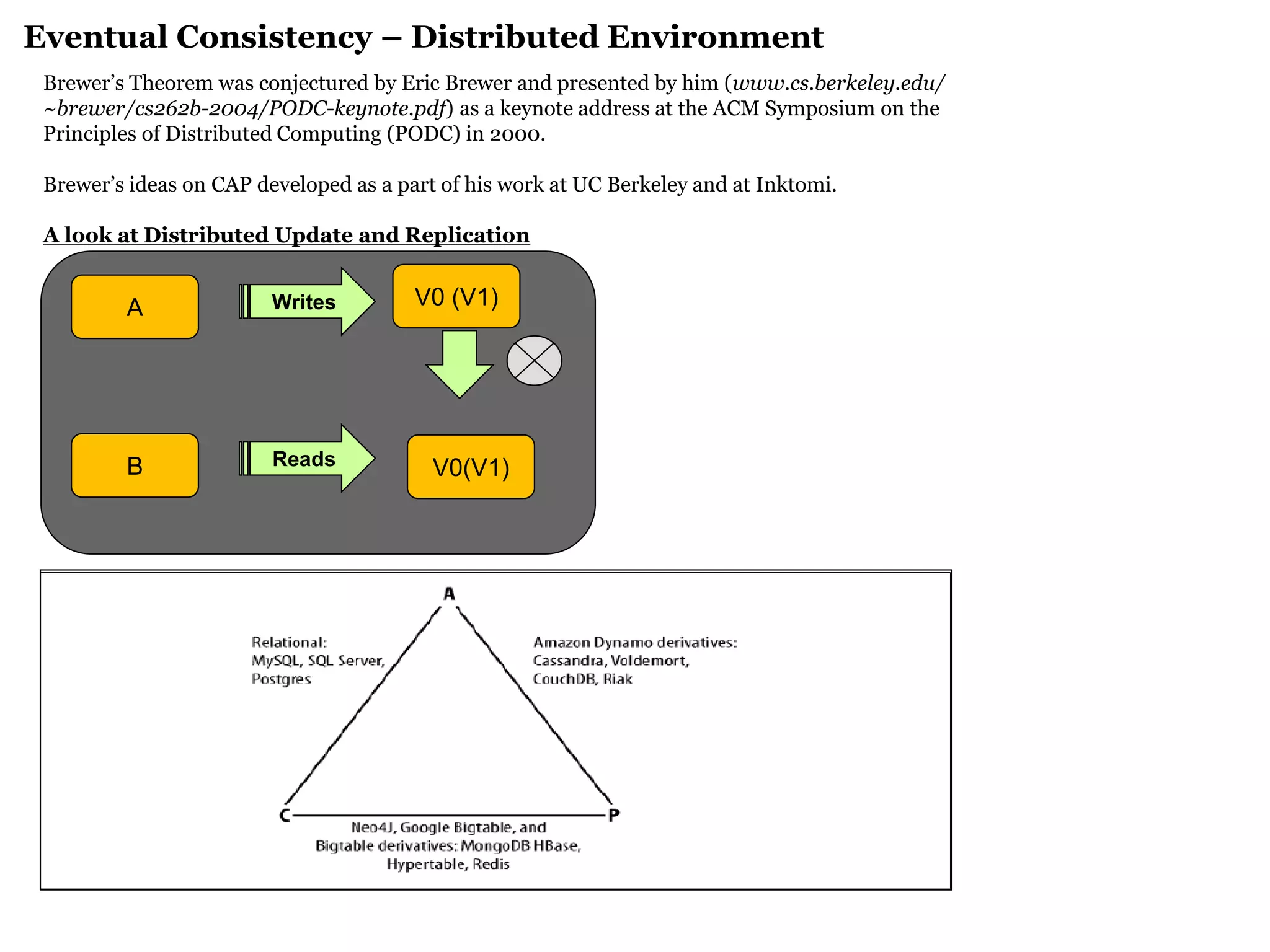 Brewer’s Theorem was conjectured by Eric Brewer and presented by him (www.cs.berkeley.edu/ 
~brewer/cs262b-2004/PODC-keynote.pdf) as a keynote address at the ACM Symposium on the 
Principles of Distributed Computing (PODC) in 2000. 
Brewer’s ideas on CAP developed as a part of his work at UC Berkeley and at Inktomi. 
A look at Distributed Update and Replication 
Replication 
Eventual Consistency – Distributed Environment 
A 
V0 (V1) 
B 
V0(V1) 
Writes 
Reads  