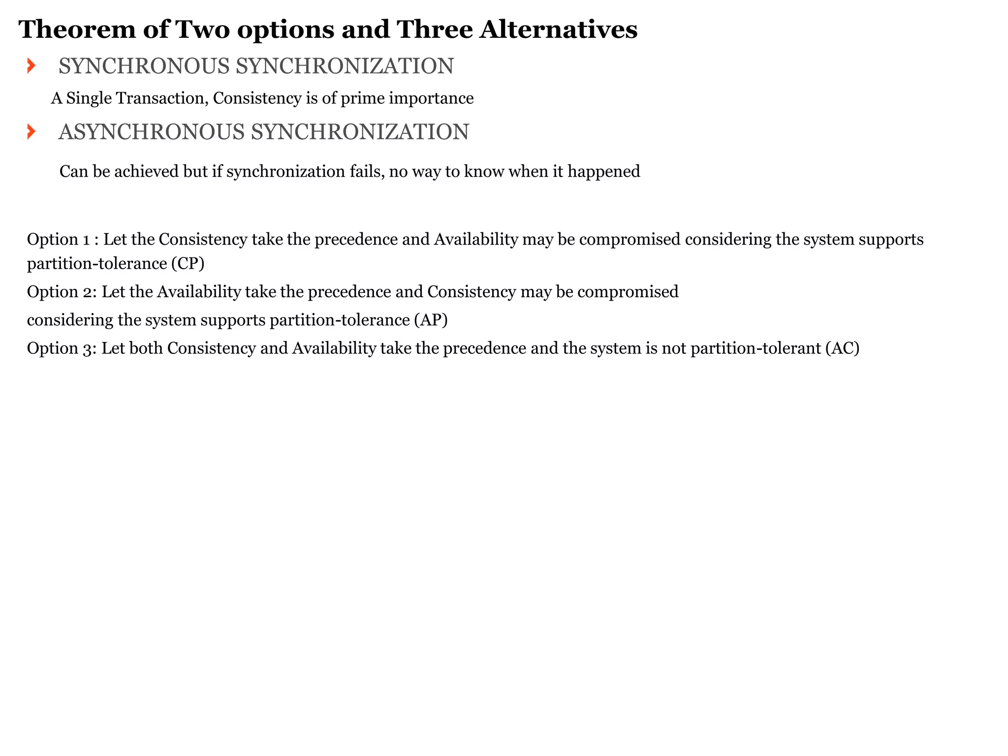 Theorem of Two options and Three Alternatives SYNCHRONOUS SYNCHRONIZATION 
A Single Transaction, Consistency is of prime importance ASYNCHRONOUS SYNCHRONIZATION 
Can be achieved but if synchronization fails, no way to know when it happened 
Option 1 : Let the Consistency take the precedence and Availability may be compromised considering the system supports partition-tolerance (CP) 
Option 2: Let the Availability take the precedence and Consistency may be compromised 
considering the system supports partition-tolerance (AP) 
Option 3: Let both Consistency and Availability take the precedence and the system is not partition-tolerant (AC) 
 
