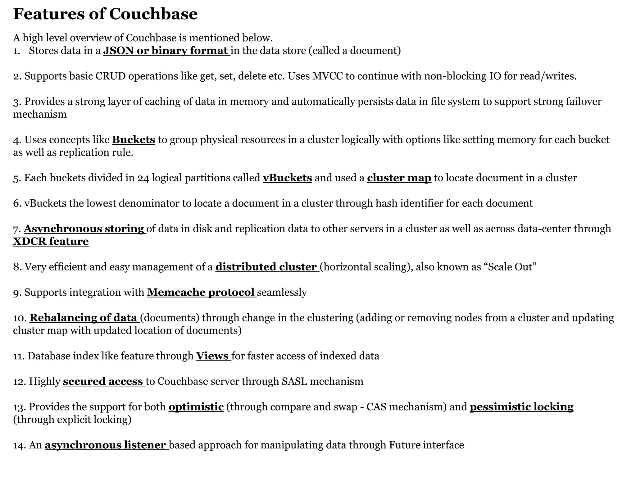 Features of Couchbase 
A high level overview of Couchbase is mentioned below. 
1.Stores data in a JSON or binary format in the data store (called a document) 2. Supports basic CRUD operations like get, set, delete etc. Uses MVCC to continue with non-blocking IO for read/writes. 3. Provides a strong layer of caching of data in memory and automatically persists data in file system to support strong failover mechanism 4. Uses concepts like Buckets to group physical resources in a cluster logically with options like setting memory for each bucket as well as replication rule. 5. Each buckets divided in 24 logical partitions called vBuckets and used a cluster map to locate document in a cluster 6. vBuckets the lowest denominator to locate a document in a cluster through hash identifier for each document 7. Asynchronous storing of data in disk and replication data to other servers in a cluster as well as across data-center through XDCR feature 8. Very efficient and easy management of a distributed cluster (horizontal scaling), also known as “Scale Out” 9. Supports integration with Memcache protocol seamlessly 10. Rebalancing of data (documents) through change in the clustering (adding or removing nodes from a cluster and updating cluster map with updated location of documents) 11. Database index like feature through Views for faster access of indexed data 12. Highly secured access to Couchbase server through SASL mechanism 13. Provides the support for both optimistic (through compare and swap - CAS mechanism) and pessimistic locking (through explicit locking) 14. An asynchronous listener based approach for manipulating data through Future interface  