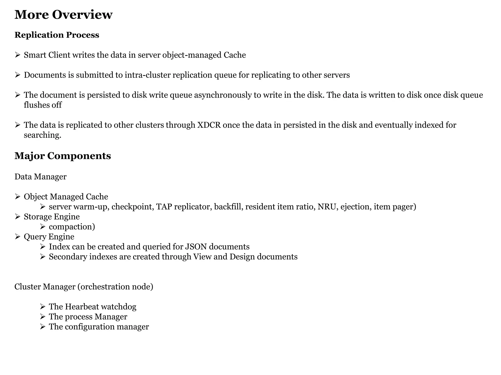 More Overview 
Replication Process 
Smart Client writes the data in server object-managed Cache 
Documents is submitted to intra-cluster replication queue for replicating to other servers 
The document is persisted to disk write queue asynchronously to write in the disk. The data is written to disk once disk queue flushes off 
The data is replicated to other clusters through XDCR once the data in persisted in the disk and eventually indexed for searching. Major Components Data Manager 
Object Managed Cache 
server warm-up, checkpoint, TAP replicator, backfill, resident item ratio, NRU, ejection, item pager) 
Storage Engine 
compaction) 
Query Engine 
Index can be created and queried for JSON documents 
Secondary indexes are created through View and Design documents Cluster Manager (orchestration node) 
The Hearbeat watchdog 
The process Manager 
The configuration manager  