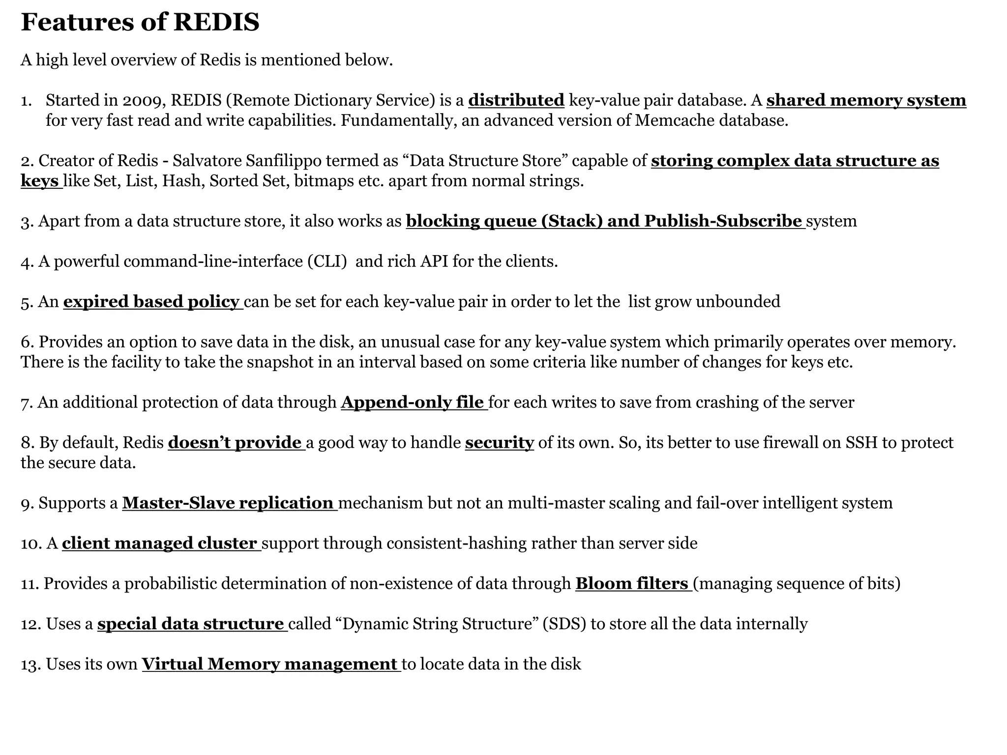 Features of REDIS 
A high level overview of Redis is mentioned below. 
1.Started in 2009, REDIS (Remote Dictionary Service) is a distributed key-value pair database. A shared memory system for very fast read and write capabilities. Fundamentally, an advanced version of Memcache database. 2. Creator of Redis - Salvatore Sanfilippo termed as “Data Structure Store” capable of storing complex data structure as keys like Set, List, Hash, Sorted Set, bitmaps etc. apart from normal strings. 3. Apart from a data structure store, it also works as blocking queue (Stack) and Publish-Subscribe system 4. A powerful command-line-interface (CLI) and rich API for the clients. 5. An expired based policy can be set for each key-value pair in order to let the list grow unbounded 6. Provides an option to save data in the disk, an unusual case for any key-value system which primarily operates over memory. There is the facility to take the snapshot in an interval based on some criteria like number of changes for keys etc. 7. An additional protection of data through Append-only file for each writes to save from crashing of the server 8. By default, Redis doesn’t provide a good way to handle security of its own. So, its better to use firewall on SSH to protect the secure data. 9. Supports a Master-Slave replication mechanism but not an multi-master scaling and fail-over intelligent system 10. A client managed cluster support through consistent-hashing rather than server side 11. Provides a probabilistic determination of non-existence of data through Bloom filters (managing sequence of bits) 12. Uses a special data structure called “Dynamic String Structure” (SDS) to store all the data internally 13. Uses its own Virtual Memory management to locate data in the disk  