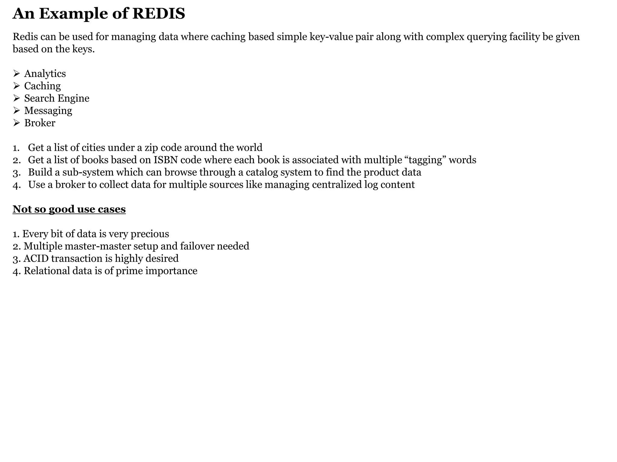 An Example of REDIS 
Redis can be used for managing data where caching based simple key-value pair along with complex querying facility be given based on the keys. 
Analytics 
Caching 
Search Engine 
Messaging 
Broker 
1.Get a list of cities under a zip code around the world 
2.Get a list of books based on ISBN code where each book is associated with multiple “tagging” words 
3.Build a sub-system which can browse through a catalog system to find the product data 
4.Use a broker to collect data for multiple sources like managing centralized log content Not so good use cases 1. Every bit of data is very precious 2. Multiple master-master setup and failover needed 3. ACID transaction is highly desired 4. Relational data is of prime importance  