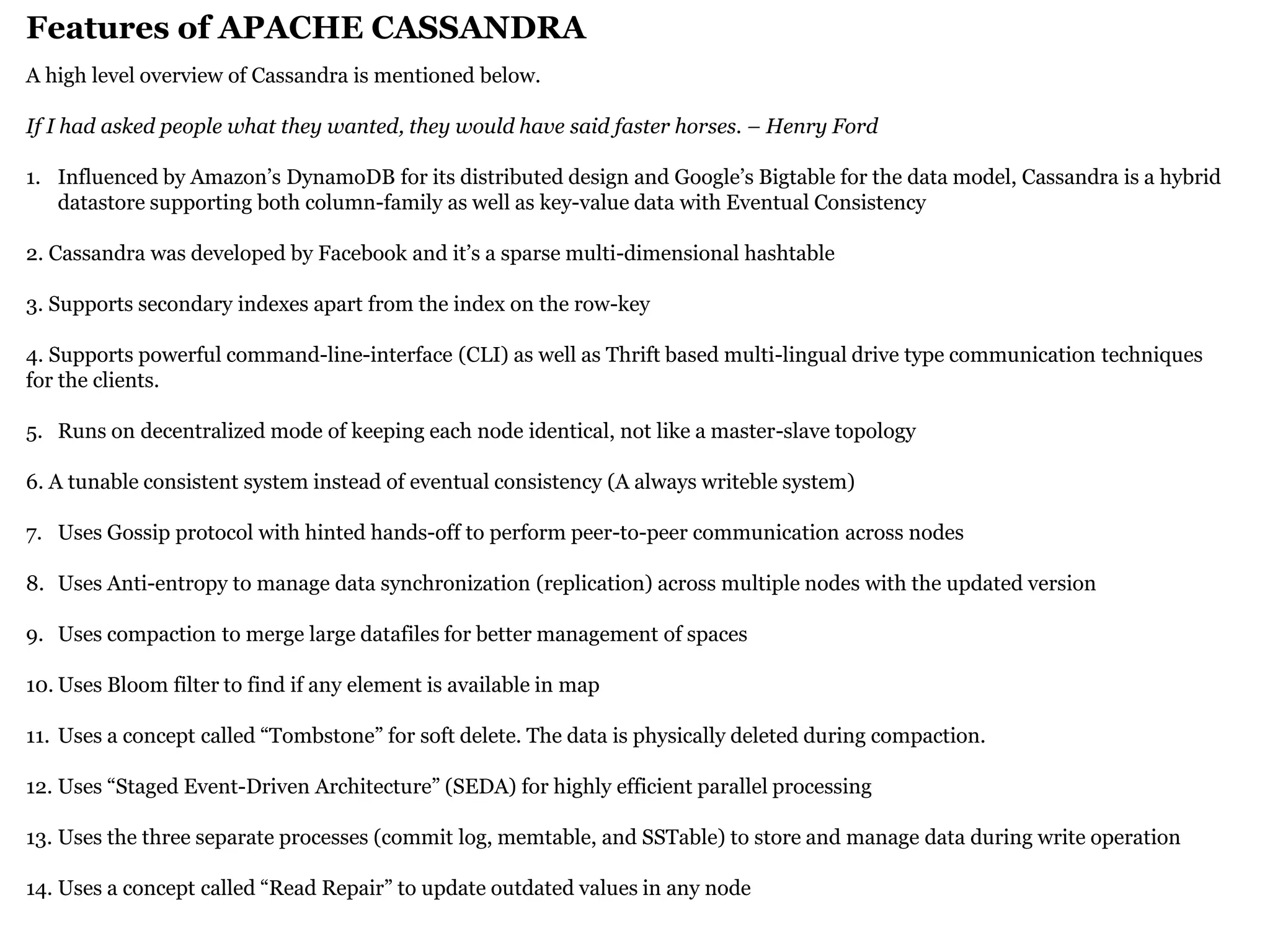 Features of APACHE CASSANDRA 
A high level overview of Cassandra is mentioned below. If I had asked people what they wanted, they would have said faster horses. – Henry Ford 
1.Influenced by Amazon’s DynamoDB for its distributed design and Google’s Bigtable for the data model, Cassandra is a hybrid datastore supporting both column-family as well as key-value data with Eventual Consistency 2. Cassandra was developed by Facebook and it’s a sparse multi-dimensional hashtable 3. Supports secondary indexes apart from the index on the row-key 4. Supports powerful command-line-interface (CLI) as well as Thrift based multi-lingual drive type communication techniques for the clients. 
5.Runs on decentralized mode of keeping each node identical, not like a master-slave topology 6. A tunable consistent system instead of eventual consistency (A always writeble system) 
7.Uses Gossip protocol with hinted hands-off to perform peer-to-peer communication across nodes 
8.Uses Anti-entropy to manage data synchronization (replication) across multiple nodes with the updated version 
9.Uses compaction to merge large datafiles for better management of spaces 
10.Uses Bloom filter to find if any element is available in map 
11.Uses a concept called “Tombstone” for soft delete. The data is physically deleted during compaction. 
12.Uses “Staged Event-Driven Architecture” (SEDA) for highly efficient parallel processing 
13.Uses the three separate processes (commit log, memtable, and SSTable) to store and manage data during write operation 
14.Uses a concept called “Read Repair” to update outdated values in any node  