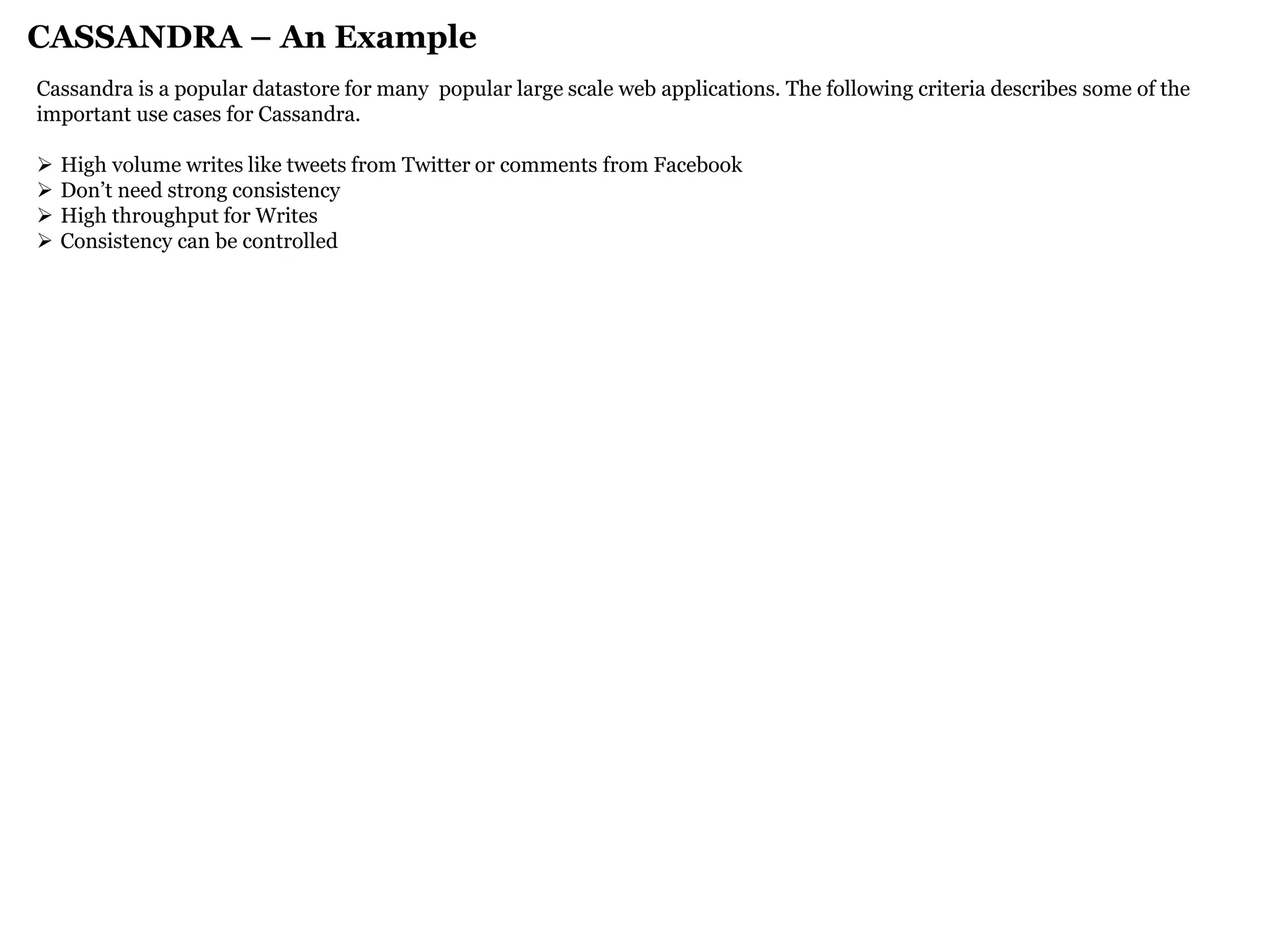 CASSANDRA – An Example 
Cassandra is a popular datastore for many popular large scale web applications. The following criteria describes some of the important use cases for Cassandra. 
High volume writes like tweets from Twitter or comments from Facebook 
Don’t need strong consistency 
High throughput for Writes 
Consistency can be controlled  
