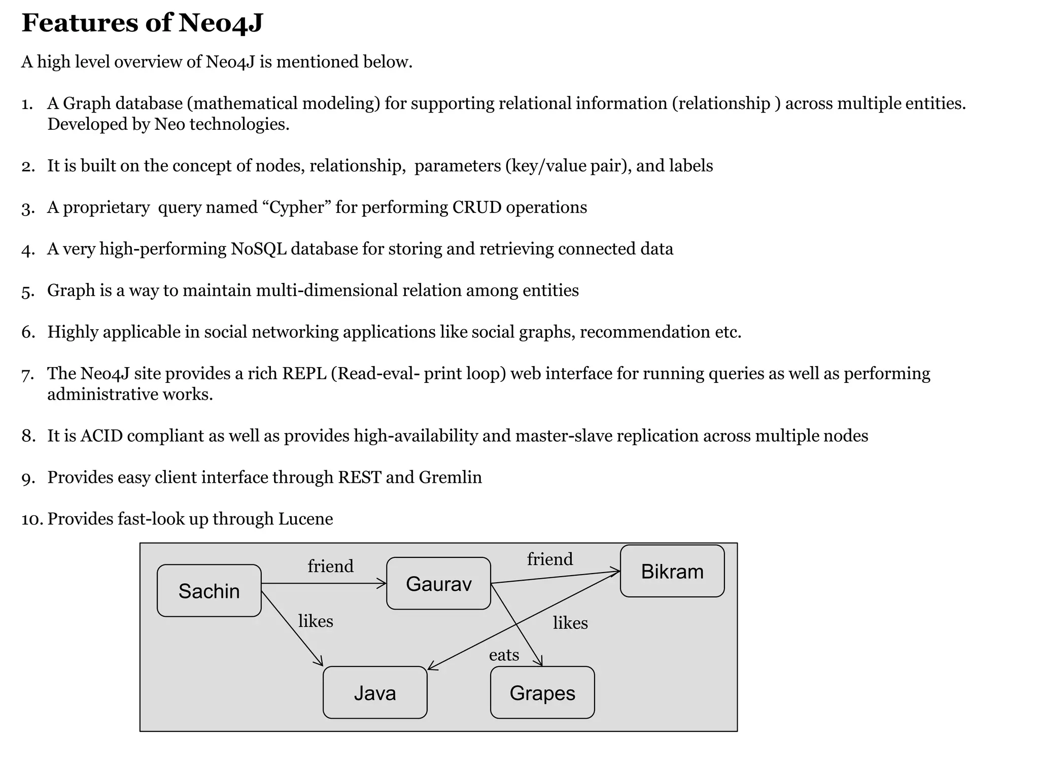 Features of Neo4J 
A high level overview of Neo4J is mentioned below. 
1.A Graph database (mathematical modeling) for supporting relational information (relationship ) across multiple entities. Developed by Neo technologies. 
2.It is built on the concept of nodes, relationship, parameters (key/value pair), and labels 
3.A proprietary query named “Cypher” for performing CRUD operations 
4.A very high-performing NoSQL database for storing and retrieving connected data 
5.Graph is a way to maintain multi-dimensional relation among entities 
6.Highly applicable in social networking applications like social graphs, recommendation etc. 
7.The Neo4J site provides a rich REPL (Read-eval- print loop) web interface for running queries as well as performing administrative works. 
8.It is ACID compliant as well as provides high-availability and master-slave replication across multiple nodes 
9.Provides easy client interface through REST and Gremlin 
10.Provides fast-look up through Lucene 
Sachin 
Grapes 
Gaurav 
Java 
Bikram 
friend 
likes 
friend 
likes 
eats  