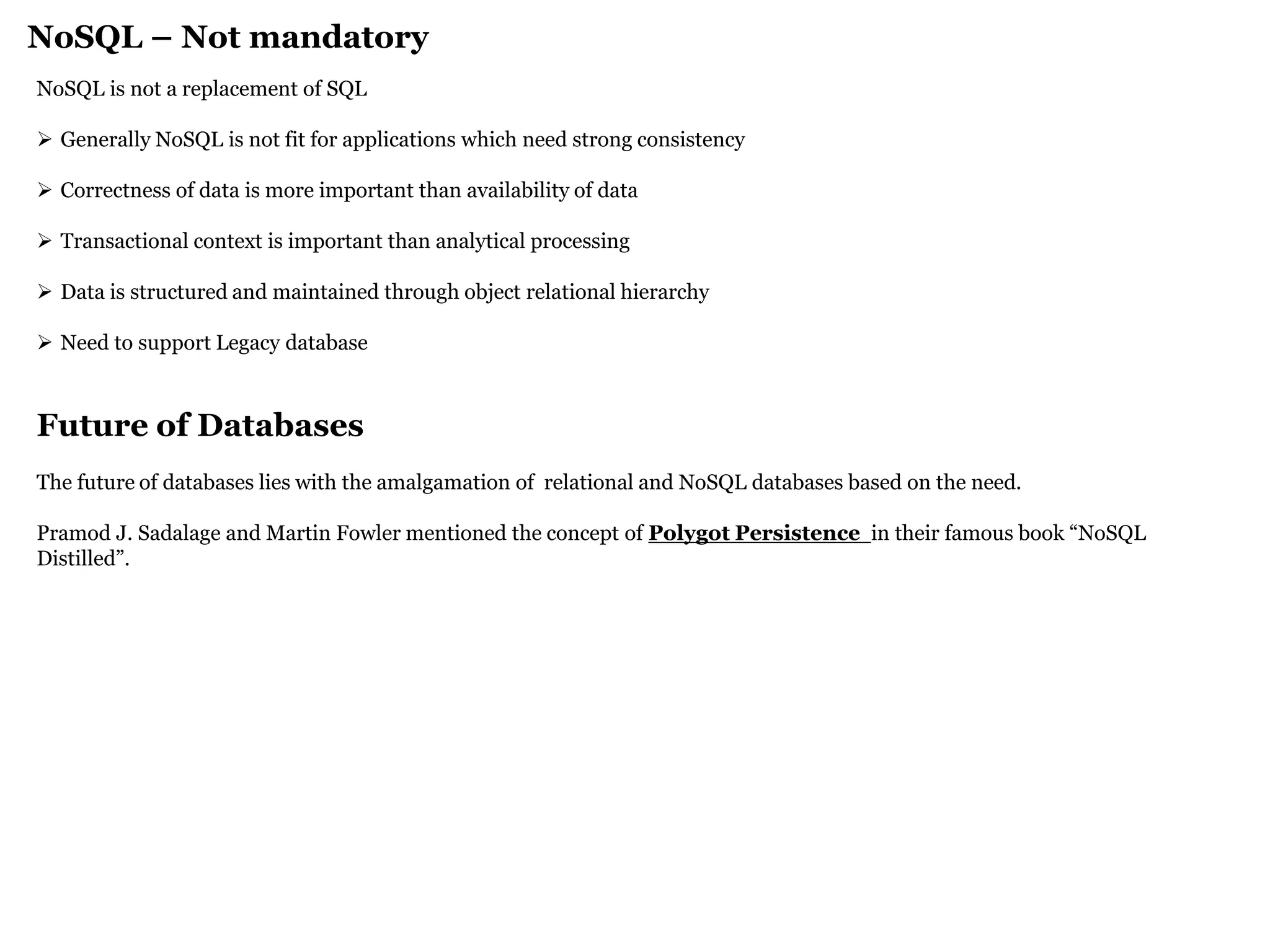 NoSQL – Not mandatory 
NoSQL is not a replacement of SQL 
Generally NoSQL is not fit for applications which need strong consistency 
Correctness of data is more important than availability of data 
Transactional context is important than analytical processing 
Data is structured and maintained through object relational hierarchy 
Need to support Legacy database Future of Databases The future of databases lies with the amalgamation of relational and NoSQL databases based on the need. Pramod J. Sadalage and Martin Fowler mentioned the concept of Polygot Persistence in their famous book “NoSQL Distilled”.  