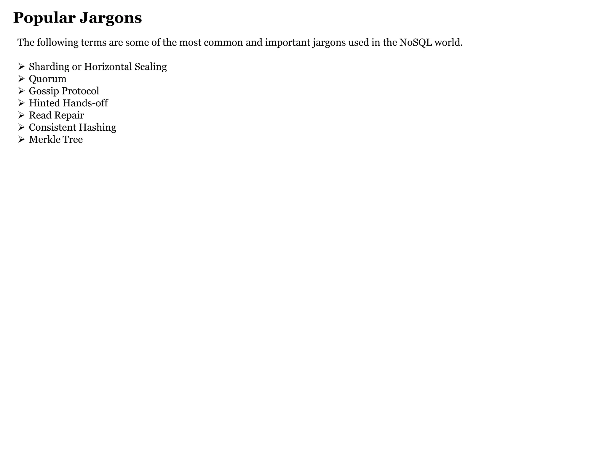 Popular Jargons 
The following terms are some of the most common and important jargons used in the NoSQL world. 
Sharding or Horizontal Scaling 
Quorum 
Gossip Protocol 
Hinted Hands-off 
Read Repair 
Consistent Hashing 
Merkle Tree 
 