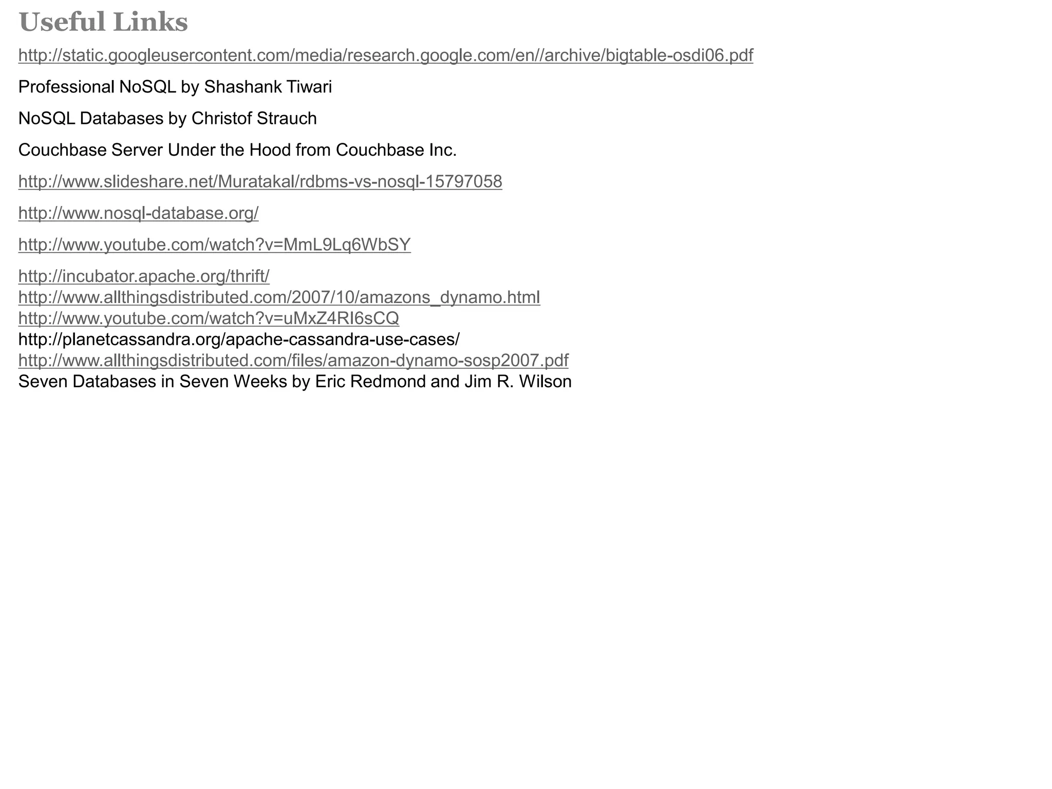 Useful Links 
http://static.googleusercontent.com/media/research.google.com/en//archive/bigtable-osdi06.pdf 
Professional NoSQL by Shashank Tiwari 
NoSQL Databases by Christof Strauch 
Couchbase Server Under the Hood from Couchbase Inc. 
http://www.slideshare.net/Muratakal/rdbms-vs-nosql-15797058 
http://www.nosql-database.org/ 
http://www.youtube.com/watch?v=MmL9Lq6WbSY 
http://incubator.apache.org/thrift/ 
http://www.allthingsdistributed.com/2007/10/amazons_dynamo.html 
http://www.youtube.com/watch?v=uMxZ4RI6sCQ 
http://planetcassandra.org/apache-cassandra-use-cases/ 
http://www.allthingsdistributed.com/files/amazon-dynamo-sosp2007.pdf 
Seven Databases in Seven Weeks by Eric Redmond and Jim R. Wilson 
