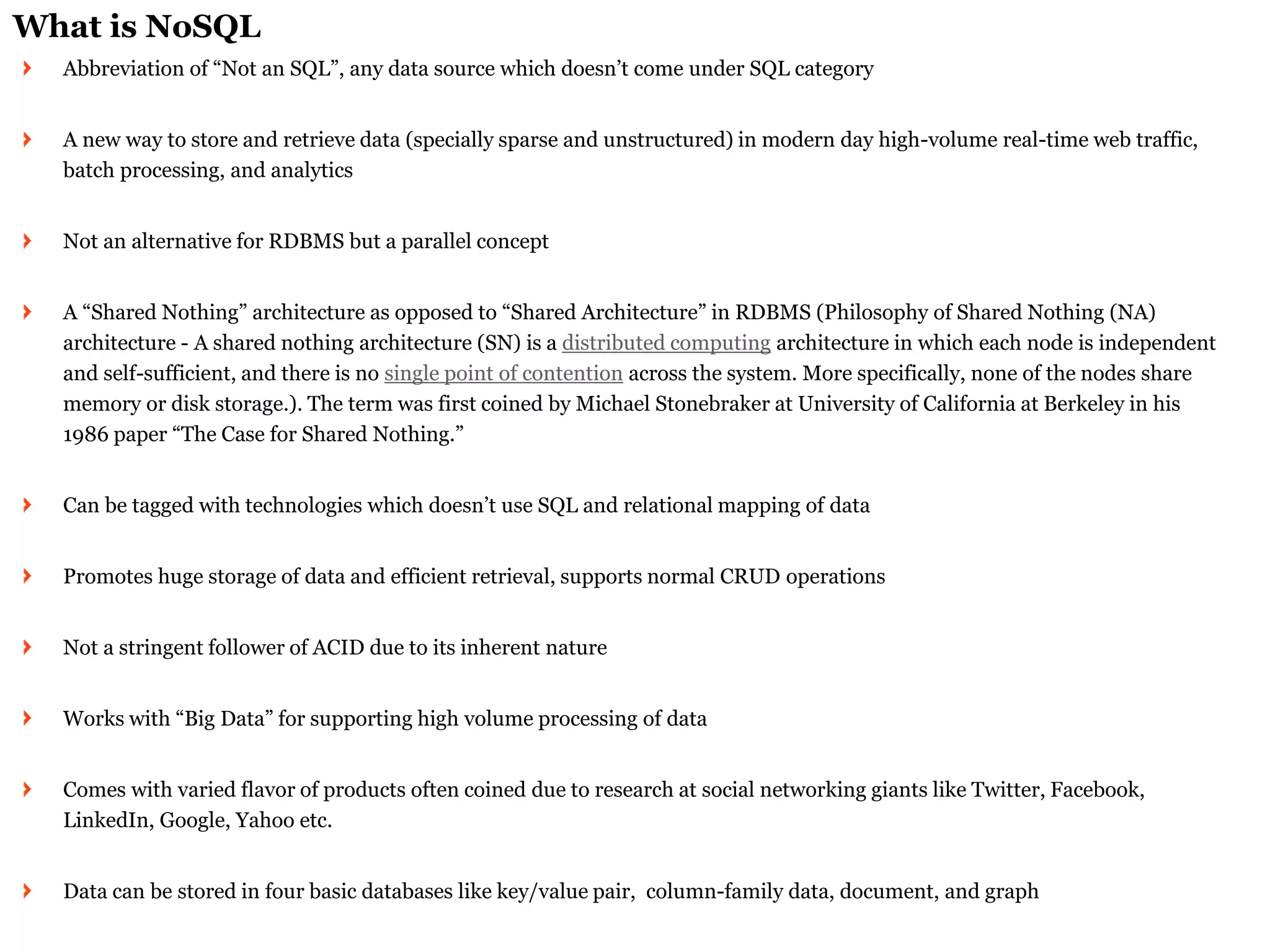 What is NoSQL Abbreviation of “Not an SQL”, any data source which doesn’t come under SQL category A new way to store and retrieve data (specially sparse and unstructured) in modern day high-volume real-time web traffic, batch processing, and analytics Not an alternative for RDBMS but a parallel concept A “Shared Nothing” architecture as opposed to “Shared Architecture” in RDBMS (Philosophy of Shared Nothing (NA) architecture - A shared nothing architecture (SN) is a distributed computing architecture in which each node is independent and self-sufficient, and there is no single point of contention across the system. More specifically, none of the nodes share memory or disk storage.). The term was first coined by Michael Stonebraker at University of California at Berkeley in his 1986 paper “The Case for Shared Nothing.” Can be tagged with technologies which doesn’t use SQL and relational mapping of data Promotes huge storage of data and efficient retrieval, supports normal CRUD operations Not a stringent follower of ACID due to its inherent nature Works with “Big Data” for supporting high volume processing of data Comes with varied flavor of products often coined due to research at social networking giants like Twitter, Facebook, LinkedIn, Google, Yahoo etc. Data can be stored in four basic databases like key/value pair, column-family data, document, and graph  