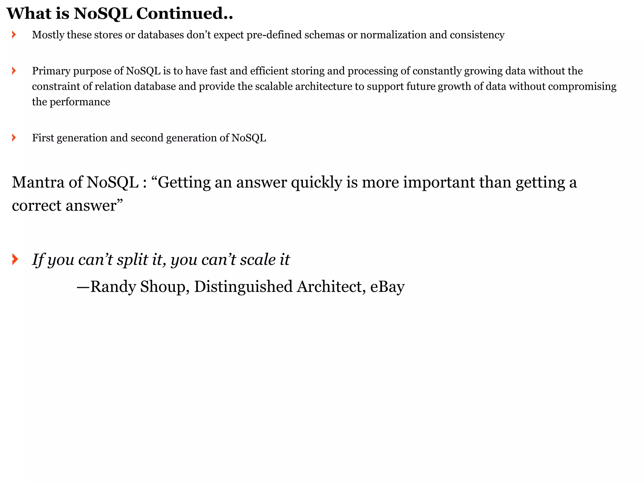 What is NoSQL Continued.. Mostly these stores or databases don’t expect pre-defined schemas or normalization and consistency 
Primary purpose of NoSQL is to have fast and efficient storing and processing of constantly growing data without the constraint of relation database and provide the scalable architecture to support future growth of data without compromising the performance First generation and second generation of NoSQL 
Mantra of NoSQL : “Getting an answer quickly is more important than getting a correct answer” If you can’t split it, you can’t scale it 
—Randy Shoup, Distinguished Architect, eBay  