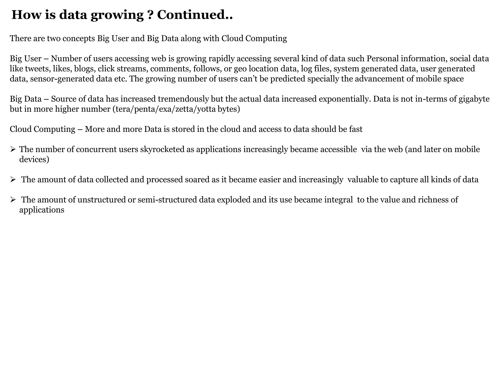 How is data growing ? Continued.. 
There are two concepts Big User and Big Data along with Cloud Computing Big User – Number of users accessing web is growing rapidly accessing several kind of data such Personal information, social data like tweets, likes, blogs, click streams, comments, follows, or geo location data, log files, system generated data, user generated data, sensor-generated data etc. The growing number of users can’t be predicted specially the advancement of mobile space Big Data – Source of data has increased tremendously but the actual data increased exponentially. Data is not in-terms of gigabyte but in more higher number (tera/penta/exa/zetta/yotta bytes) Cloud Computing – More and more Data is stored in the cloud and access to data should be fast 
The number of concurrent users skyrocketed as applications increasingly became accessible via the web (and later on mobile devices) 
 The amount of data collected and processed soared as it became easier and increasingly valuable to capture all kinds of data 
 The amount of unstructured or semi-structured data exploded and its use became integral to the value and richness of applications  