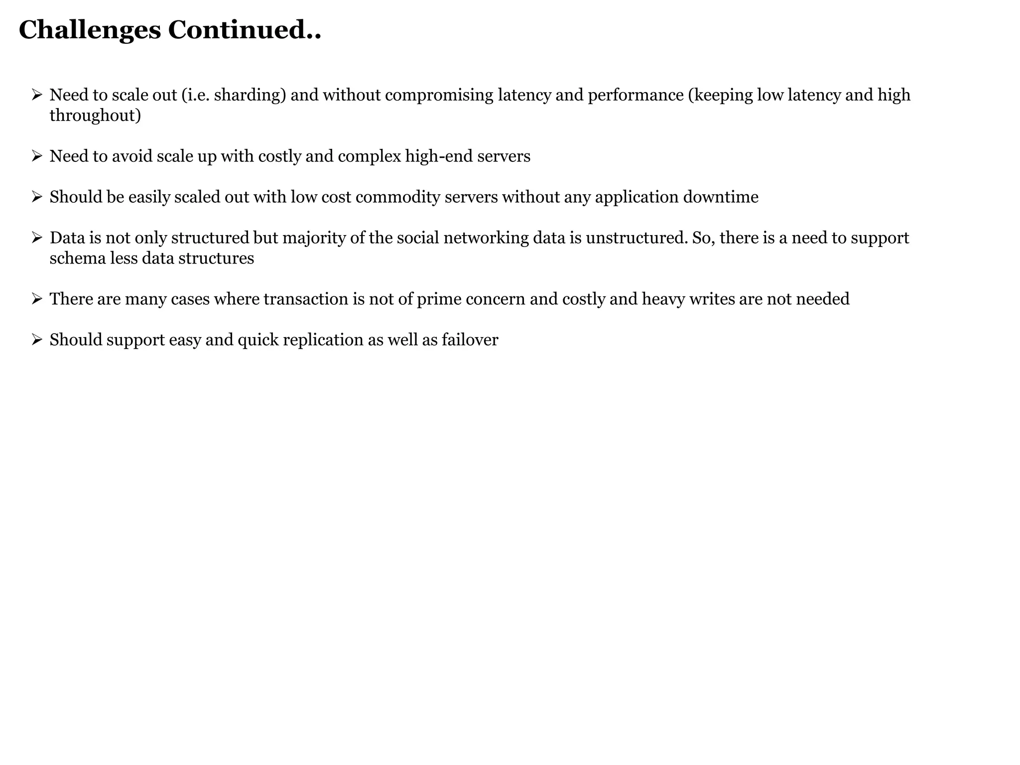 Challenges Continued.. 
Need to scale out (i.e. sharding) and without compromising latency and performance (keeping low latency and high throughout) 
Need to avoid scale up with costly and complex high-end servers 
Should be easily scaled out with low cost commodity servers without any application downtime 
Data is not only structured but majority of the social networking data is unstructured. So, there is a need to support schema less data structures 
There are many cases where transaction is not of prime concern and costly and heavy writes are not needed 
Should support easy and quick replication as well as failover  