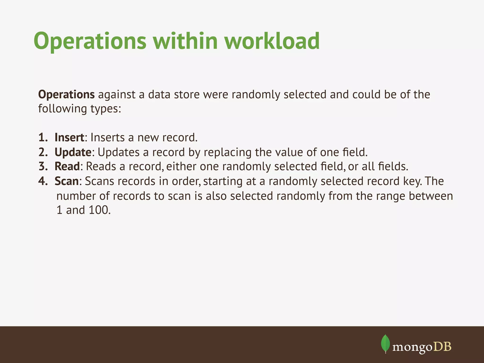 Operations within workload
Operations against a data store were randomly selected and could be of the
following types:
1. 
2. 
3. 
4. 

Insert: Inserts a new record.
Update: Updates a record by replacing the value of one ﬁeld.
Read: Reads a record, either one randomly selected ﬁeld, or all ﬁelds.
Scan: Scans records in order, starting at a randomly selected record key. The
number of records to scan is also selected randomly from the range between
1 and 100.

 