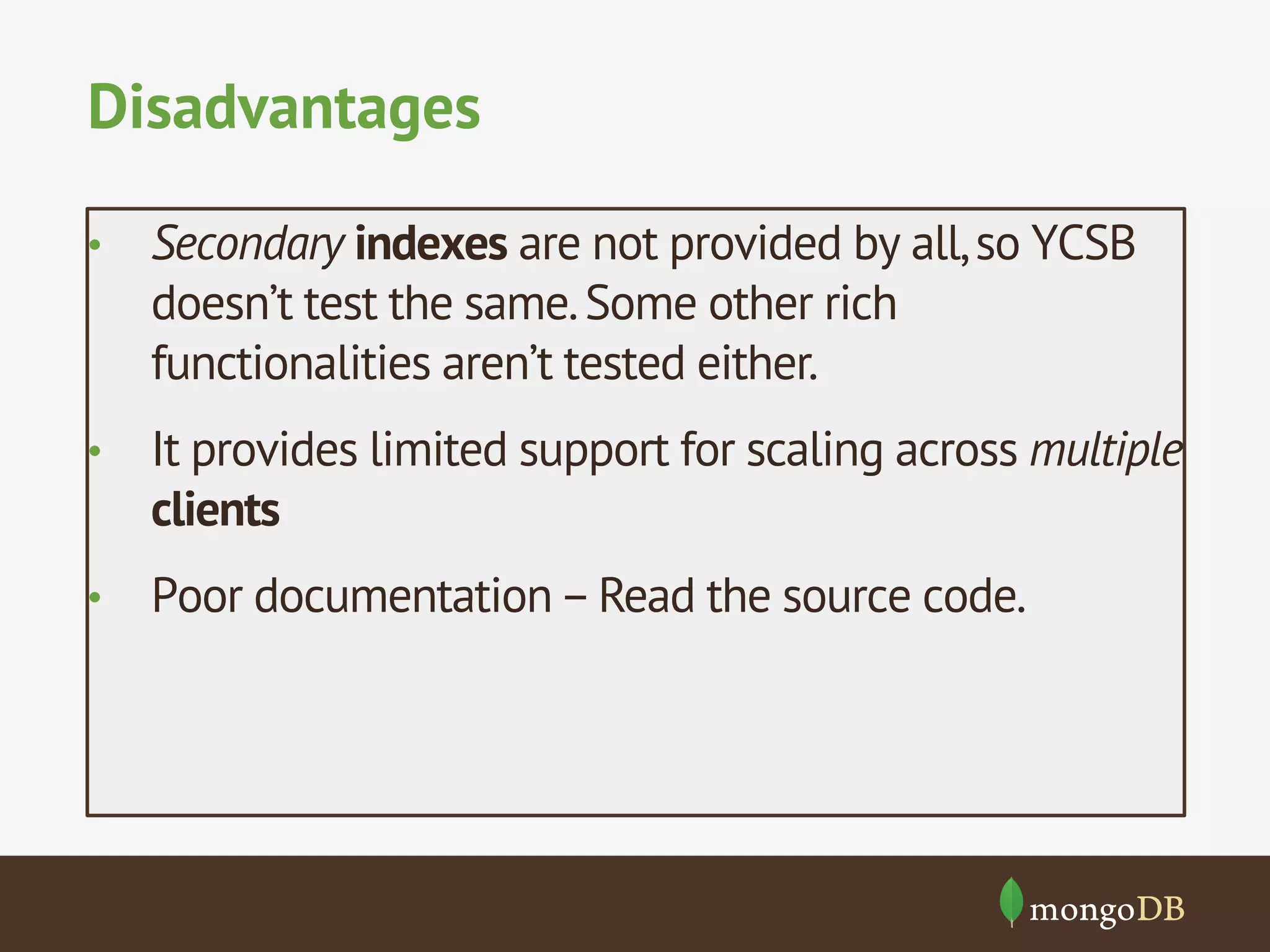 Disadvantages
• 

Secondary indexes are not provided by all, so YCSB
doesn’t test the same. Some other rich
functionalities aren’t tested either.

• 

It provides limited support for scaling across multiple
clients

• 

Poor documentation – Read the source code.

 