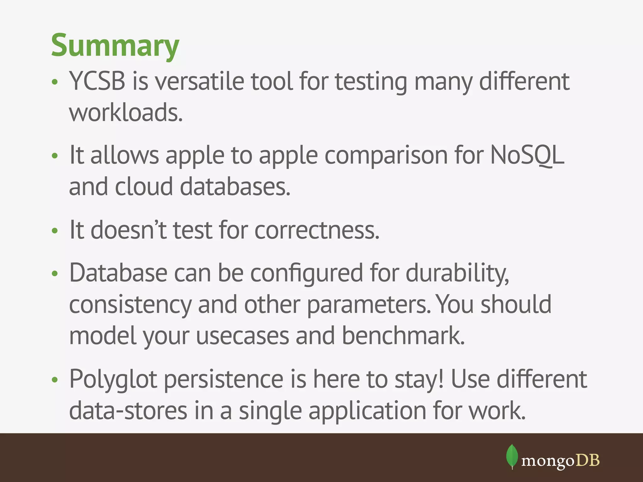 Summary
•  YCSB is versatile tool for testing many different

workloads.

•  It allows apple to apple comparison for NoSQL

and cloud databases.
•  It doesn’t test for correctness.
•  Database can be conﬁgured for durability,

consistency and other parameters. You should
model your usecases and benchmark.
•  Polyglot persistence is here to stay! Use different

data-stores in a single application for work.

 