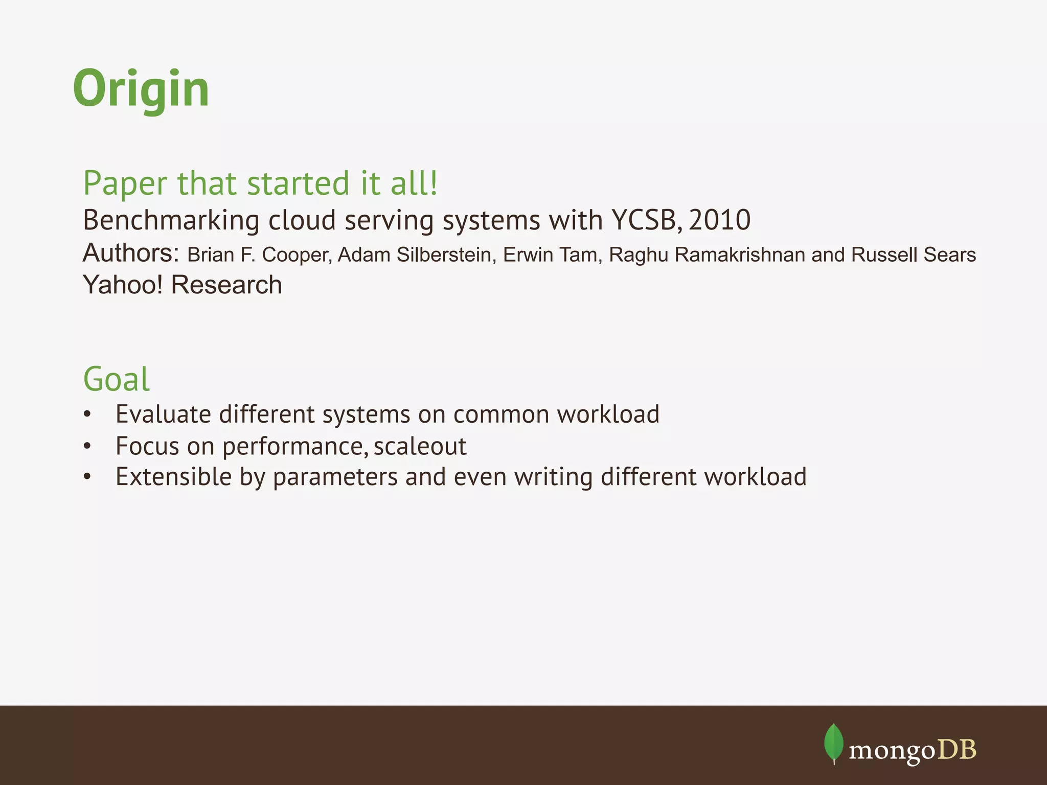 Origin
Paper that started it all!

Benchmarking cloud serving systems with YCSB, 2010
Authors: Brian F. Cooper, Adam Silberstein, Erwin Tam, Raghu Ramakrishnan and Russell Sears
Yahoo! Research

Goal

•  Evaluate different systems on common workload
•  Focus on performance, scaleout
•  Extensible by parameters and even writing different workload

 