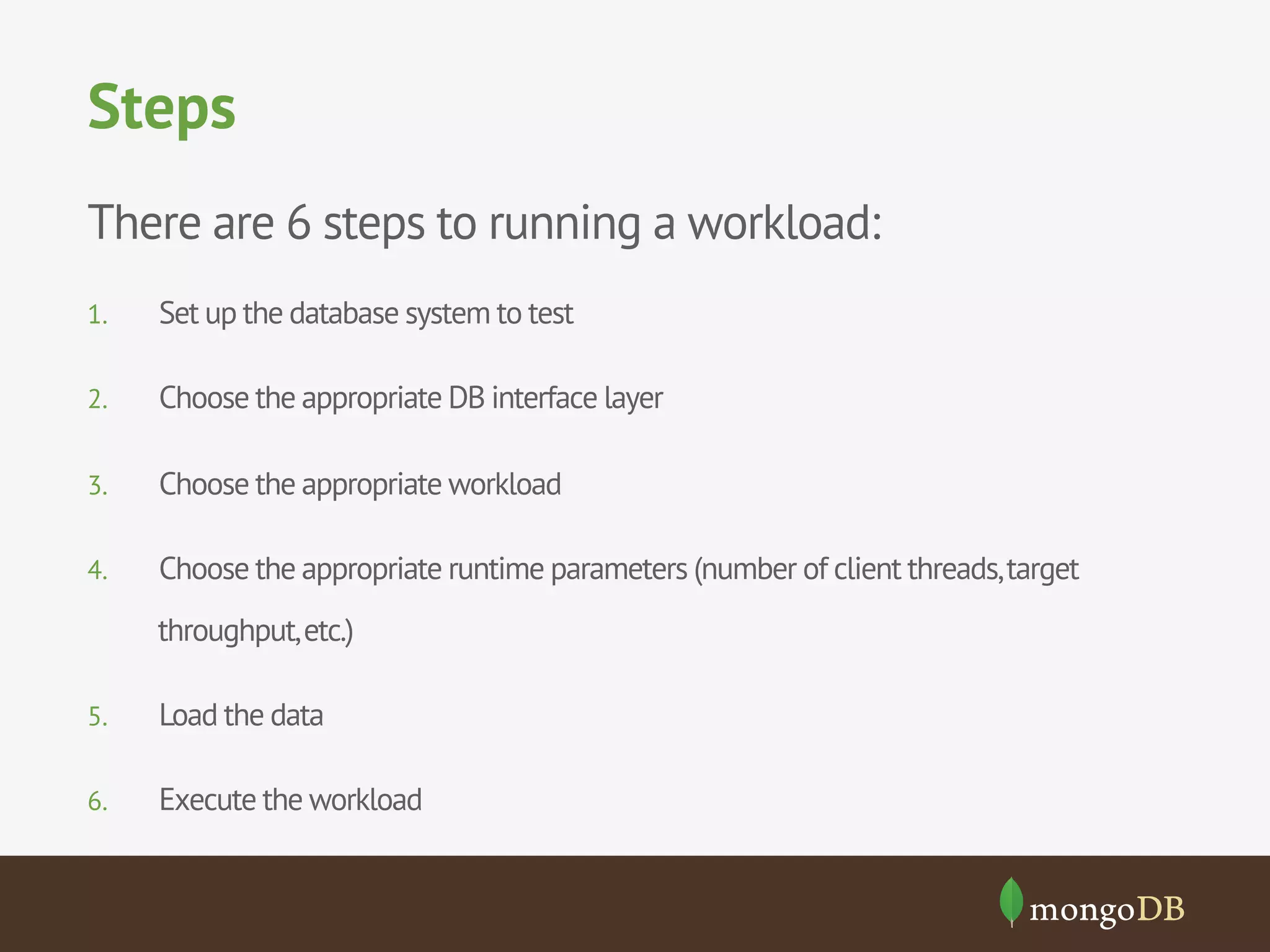 Steps
There are 6 steps to running a workload:
1. 

Set up the database system to test

2. 

Choose the appropriate DB interface layer

3. 

Choose the appropriate workload

4. 

Choose the appropriate runtime parameters (number of client threads, target
throughput, etc.)

5. 

Load the data

6. 

Execute the workload

 