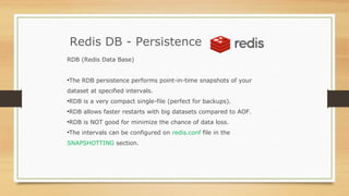 Redis DB - Persistence
RDB (Redis Data Base)
•The RDB persistence performs point-in-time snapshots of your
dataset at specified intervals.
•RDB is a very compact single-file (perfect for backups).
•RDB allows faster restarts with big datasets compared to AOF.
•RDB is NOT good for minimize the chance of data loss.
•The intervals can be configured on redis.conf file in the
SNAPSHOTTING section.
 