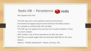 Redis DB – Persistence
AOF (Append Only File)
•The AOF logs every write operation received by the server.
•Commands are logged using the same format as the Redis protocol.
•It is possible to combine both AOF and RDB.
•The AOF log is an append only log (has not corruption problems if there
is a power outage).
•AOF contains a log of all the operations one after the other.
•AOF files are usually bigger than the equivalent RDB files for the same
dataset.
•Options: YES/NO (appendfsync: Always, Everysec, No).
 
