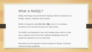 What is NoSQL?
NoSQL technology was pioneered by leading internet companies how
Google, Amazon, Facebook and LinkedIn.
NoSQL is frequently called Not Only SQL, since it is not always
necessary to use structured queries for data access.
The NoSQL was designed to store and manage large volume of data
with a response time of less than relational databases where the
read/write operations are very optimized.
Motivations for this approach include simplicity of design, horizontal
scaling and data availability.
 