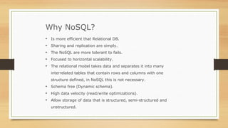 Why NoSQL?
• Is more efficient that Relational DB.
• Sharing and replication are simply.
• The NoSQL are more tolerant to fails.
• Focused to horizontal scalability.
• The relational model takes data and separates it into many
interrelated tables that contain rows and columns with one
structure defined, in NoSQL this is not necessary.
• Schema free (Dynamic schema).
• High data velocity (read/write optimizations).
• Allow storage of data that is structured, semi-structured and
unstructured.
 