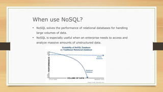 When use NoSQL?
• NoSQL solves the performance of relational databases for handling
large volumes of data.
• NoSQL is especially useful when an enterprise needs to access and
analyze massive amounts of unstructured data.
 
