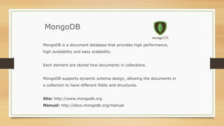 MongoDB
MongoDB is a document database that provides high performance,
high availability and easy scalability.
Each element are stored how documents in collections.
MongoDB supports dynamic schema design, allowing the documents in
a collection to have different fields and structures.
Site: http://www.mongodb.org
Manual: http://docs.mongodb.org/manual
 