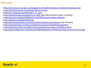 References
http://architecture-soa-bpm-eai.blogspot.in/2011/08/limitations-of-relational-database.html
http://architects.dzone.com/articles/rdbms-vs-nosql
http://en.wikipedia.org/wiki/Codd's_12_rules
http://www.youtube.com/watch?v=qI_g07C_Q5I (Talk by Martin Fowler on NoSQL)
http://ayende.com/blog/4500/that-no-sql-thing-column-family-databases
http://ayende.com/blog/tags/nosql
http://www.julianbrowne.com/article/viewer/brewers-cap-theorem (Cap Theorem)
http://www.datastax.com/documentation/cassandra/2.0/webhelp/index.html
http://techblog.netflix.com/2011/11/benchmarking-cassandra-scalability-on.html
http://www.codeproject.com/Articles/279947/Migration-of-Relational-Data-structure-to-Cassandr

43

 