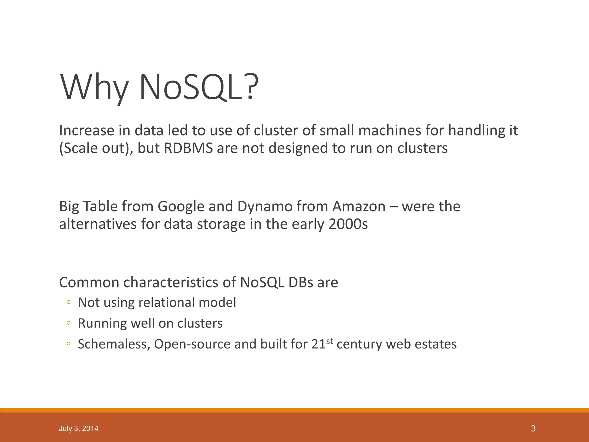 Why NoSQL?
Increase in data led to use of cluster of small machines for handling it
(Scale out), but RDBMS are not designed to run on clusters
Big Table from Google and Dynamo from Amazon – were the
alternatives for data storage in the early 2000s
Common characteristics of NoSQL DBs are
◦ Not using relational model
◦ Running well on clusters
◦ Schemaless, Open-source and built for 21st century web estates
July 3, 2014 3
 