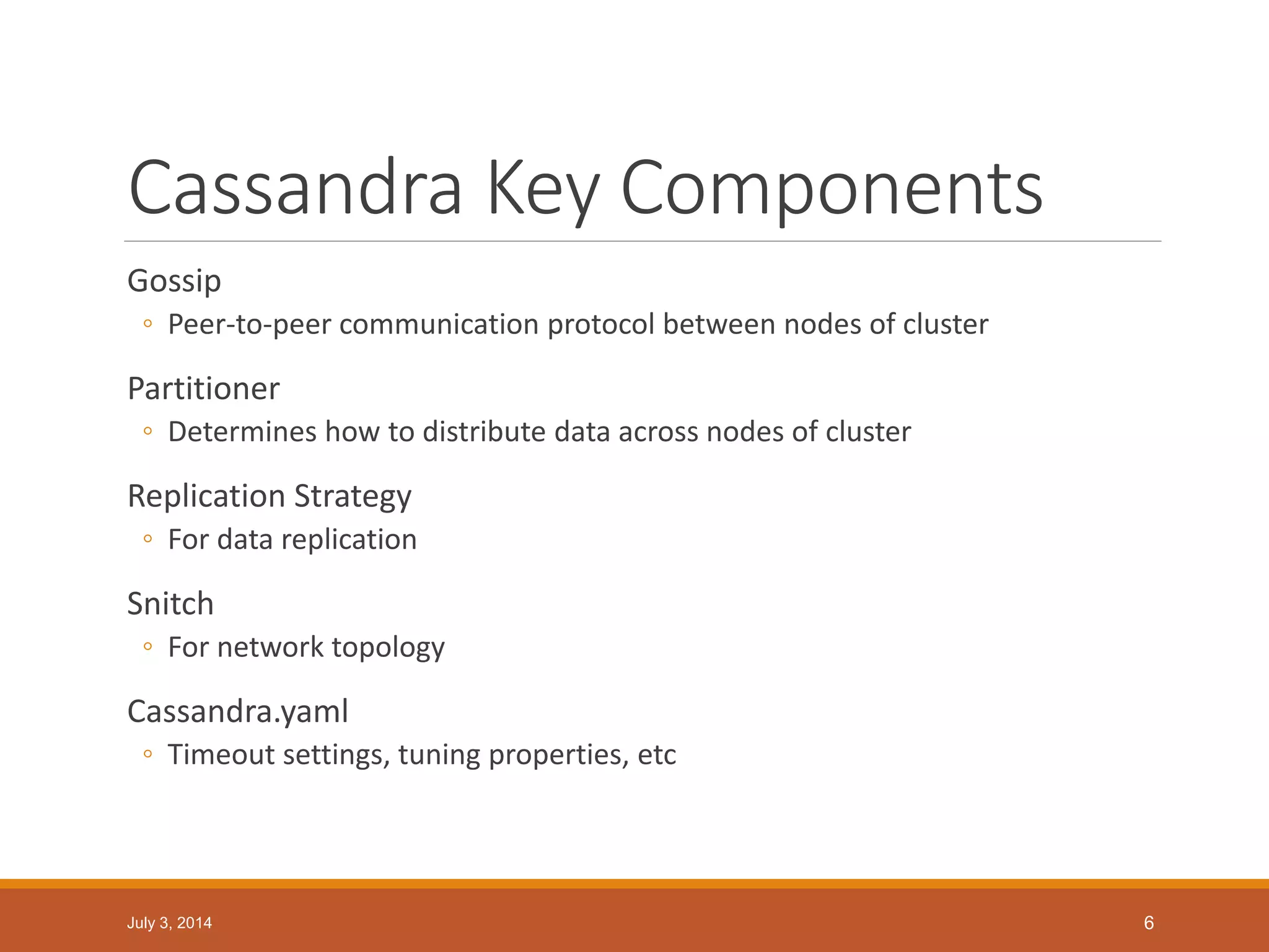 Cassandra Key Components
Gossip
◦ Peer-to-peer communication protocol between nodes of cluster
Partitioner
◦ Determines how to distribute data across nodes of cluster
Replication Strategy
◦ For data replication
Snitch
◦ For network topology
Cassandra.yaml
◦ Timeout settings, tuning properties, etc
July 3, 2014 6
 