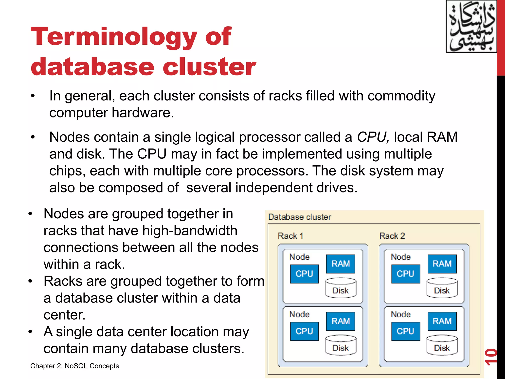 Terminology of
database cluster
• In general, each cluster consists of racks filled with commodity
computer hardware.
• Nodes contain a single logical processor called a CPU, local RAM
and disk. The CPU may in fact be implemented using multiple
chips, each with multiple core processors. The disk system may
also be composed of several independent drives.
10
• Nodes are grouped together in
racks that have high-bandwidth
connections between all the nodes
within a rack.
• Racks are grouped together to form
a database cluster within a data
center.
• A single data center location may
contain many database clusters.
Chapter 2: NoSQL Concepts
 