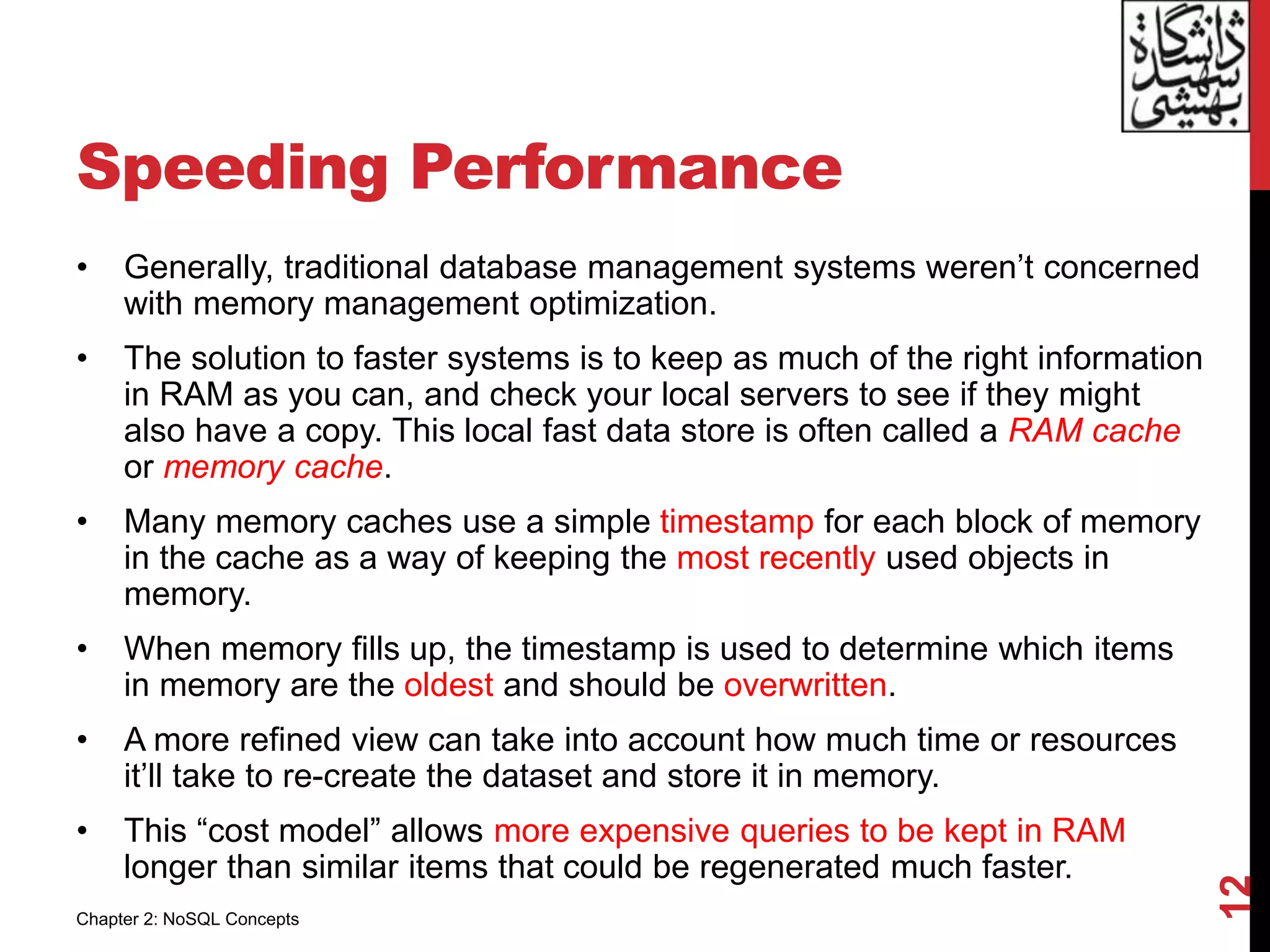 Speeding Performance
• Generally, traditional database management systems weren’t concerned
with memory management optimization.
• The solution to faster systems is to keep as much of the right information
in RAM as you can, and check your local servers to see if they might
also have a copy. This local fast data store is often called a RAM cache
or memory cache.
• Many memory caches use a simple timestamp for each block of memory
in the cache as a way of keeping the most recently used objects in
memory.
• When memory fills up, the timestamp is used to determine which items
in memory are the oldest and should be overwritten.
• A more refined view can take into account how much time or resources
it’ll take to re-create the dataset and store it in memory.
• This “cost model” allows more expensive queries to be kept in RAM
longer than similar items that could be regenerated much faster.
12
Chapter 2: NoSQL Concepts
 