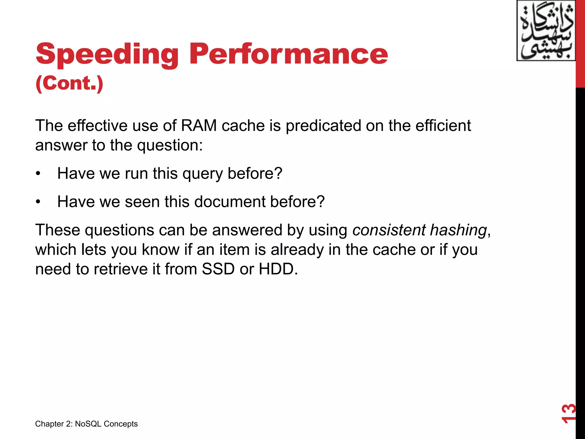 Speeding Performance
(Cont.)
The effective use of RAM cache is predicated on the efficient
answer to the question:
• Have we run this query before?
• Have we seen this document before?
These questions can be answered by using consistent hashing,
which lets you know if an item is already in the cache or if you
need to retrieve it from SSD or HDD.
13
Chapter 2: NoSQL Concepts
 