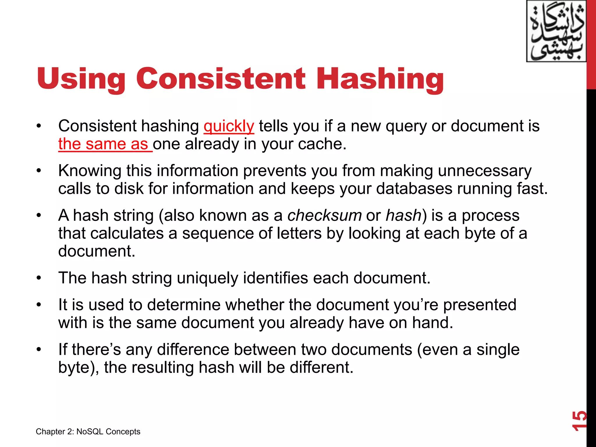 Using Consistent Hashing
• Consistent hashing quickly tells you if a new query or document is
the same as one already in your cache.
• Knowing this information prevents you from making unnecessary
calls to disk for information and keeps your databases running fast.
• A hash string (also known as a checksum or hash) is a process
that calculates a sequence of letters by looking at each byte of a
document.
• The hash string uniquely identifies each document.
• It is used to determine whether the document you’re presented
with is the same document you already have on hand.
• If there’s any difference between two documents (even a single
byte), the resulting hash will be different.
15
Chapter 2: NoSQL Concepts
 