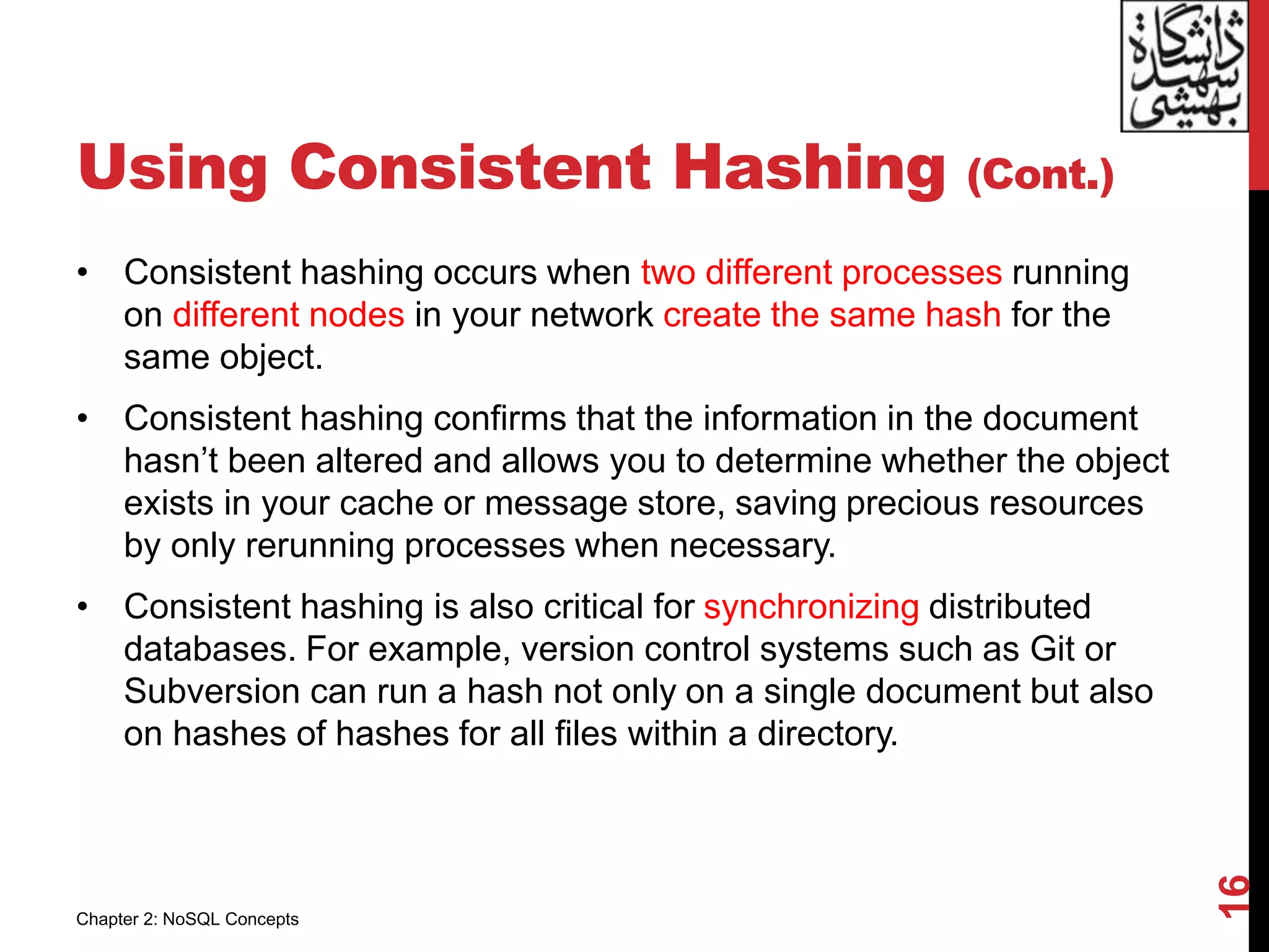 Using Consistent Hashing (Cont.)
• Consistent hashing occurs when two different processes running
on different nodes in your network create the same hash for the
same object.
• Consistent hashing confirms that the information in the document
hasn’t been altered and allows you to determine whether the object
exists in your cache or message store, saving precious resources
by only rerunning processes when necessary.
• Consistent hashing is also critical for synchronizing distributed
databases. For example, version control systems such as Git or
Subversion can run a hash not only on a single document but also
on hashes of hashes for all files within a directory.
16
Chapter 2: NoSQL Concepts
 