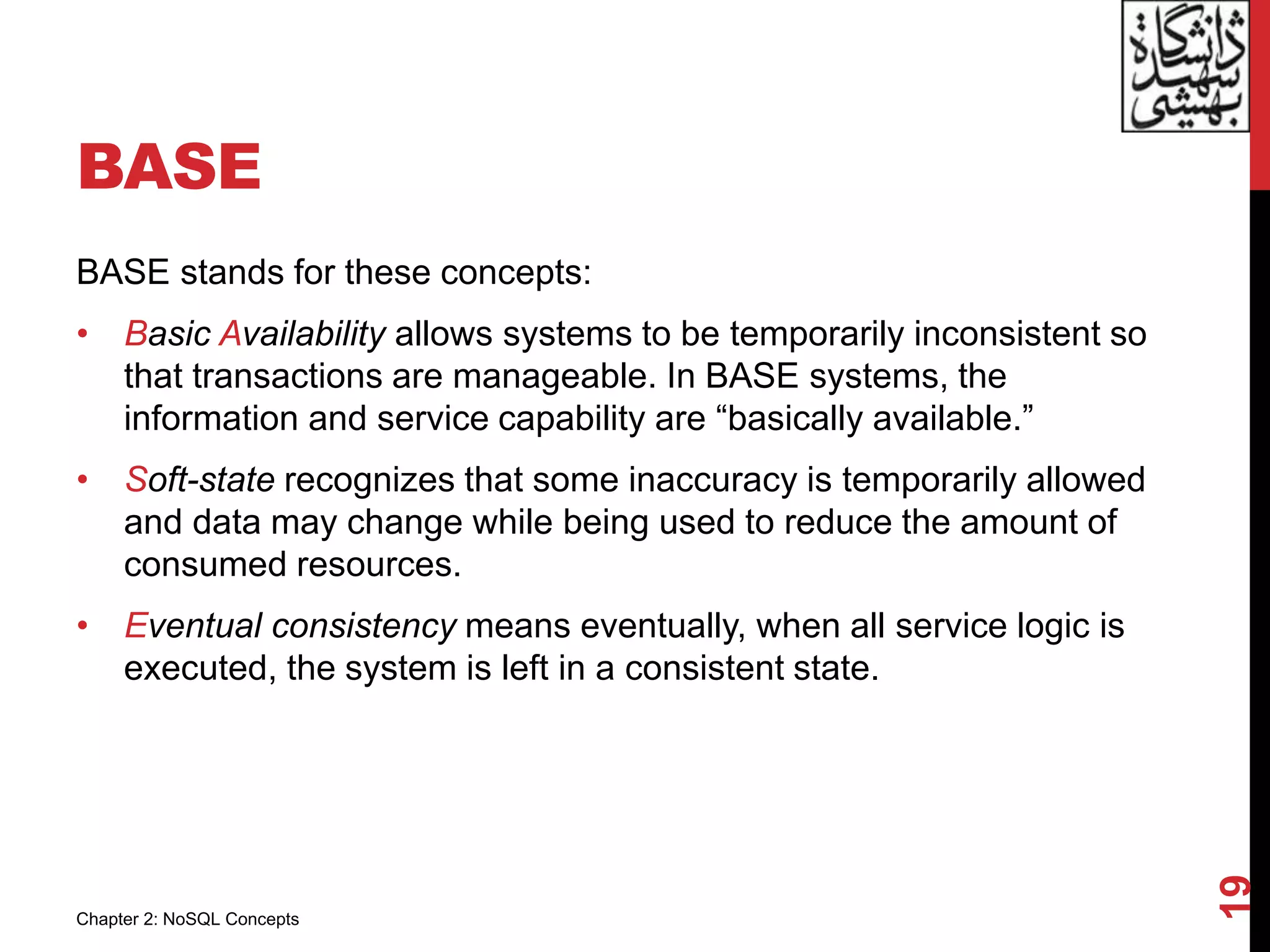 BASE
BASE stands for these concepts:
• Basic Availability allows systems to be temporarily inconsistent so
that transactions are manageable. In BASE systems, the
information and service capability are “basically available.”
• Soft-state recognizes that some inaccuracy is temporarily allowed
and data may change while being used to reduce the amount of
consumed resources.
• Eventual consistency means eventually, when all service logic is
executed, the system is left in a consistent state.
19
Chapter 2: NoSQL Concepts
 