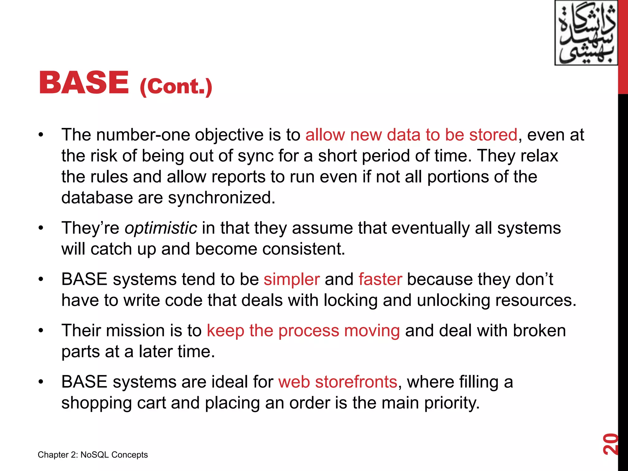 BASE (Cont.)
• The number-one objective is to allow new data to be stored, even at
the risk of being out of sync for a short period of time. They relax
the rules and allow reports to run even if not all portions of the
database are synchronized.
• They’re optimistic in that they assume that eventually all systems
will catch up and become consistent.
• BASE systems tend to be simpler and faster because they don’t
have to write code that deals with locking and unlocking resources.
• Their mission is to keep the process moving and deal with broken
parts at a later time.
• BASE systems are ideal for web storefronts, where filling a
shopping cart and placing an order is the main priority.
20
Chapter 2: NoSQL Concepts
 