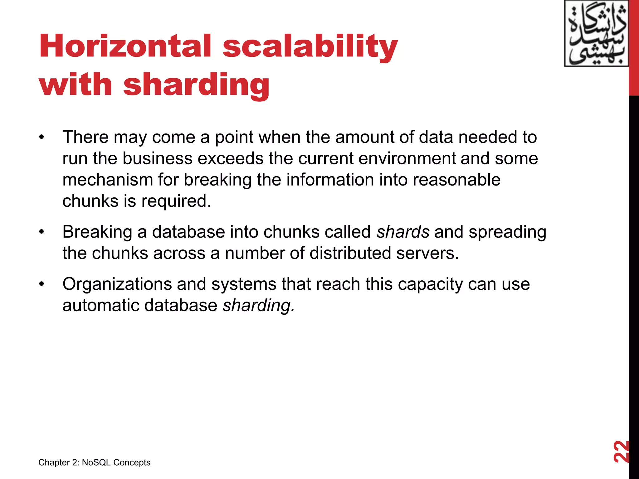 Horizontal scalability
with sharding
• There may come a point when the amount of data needed to
run the business exceeds the current environment and some
mechanism for breaking the information into reasonable
chunks is required.
• Breaking a database into chunks called shards and spreading
the chunks across a number of distributed servers.
• Organizations and systems that reach this capacity can use
automatic database sharding.
22
Chapter 2: NoSQL Concepts
 