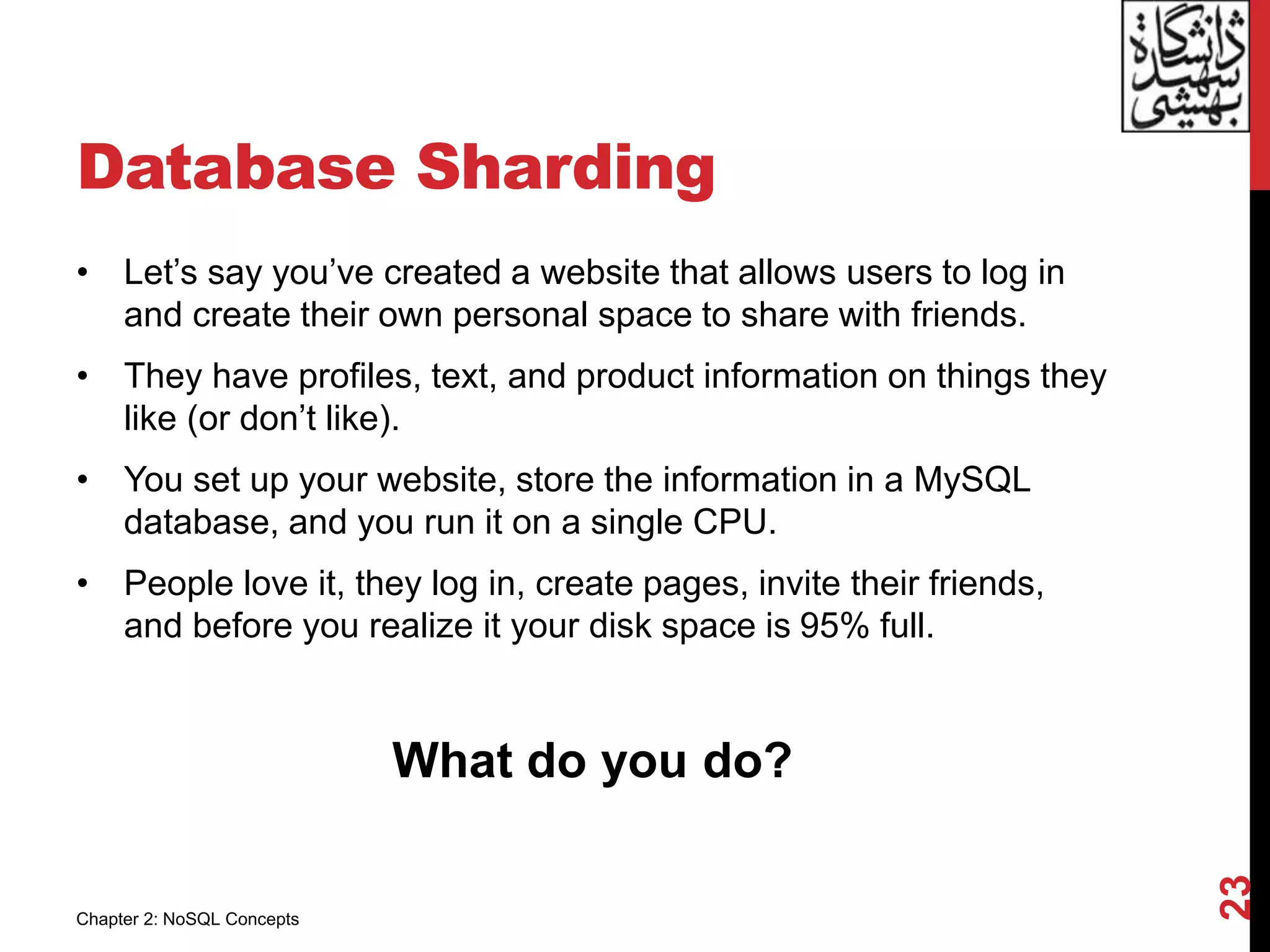 Database Sharding
• Let’s say you’ve created a website that allows users to log in
and create their own personal space to share with friends.
• They have profiles, text, and product information on things they
like (or don’t like).
• You set up your website, store the information in a MySQL
database, and you run it on a single CPU.
• People love it, they log in, create pages, invite their friends,
and before you realize it your disk space is 95% full.
What do you do?
23
Chapter 2: NoSQL Concepts
 