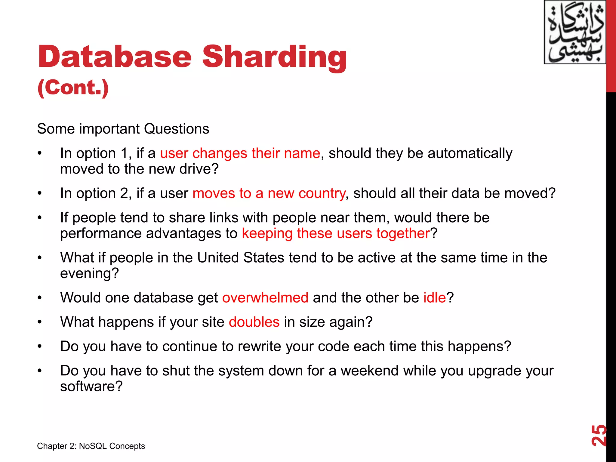Database Sharding
(Cont.)
Some important Questions
• In option 1, if a user changes their name, should they be automatically
moved to the new drive?
• In option 2, if a user moves to a new country, should all their data be moved?
• If people tend to share links with people near them, would there be
performance advantages to keeping these users together?
• What if people in the United States tend to be active at the same time in the
evening?
• Would one database get overwhelmed and the other be idle?
• What happens if your site doubles in size again?
• Do you have to continue to rewrite your code each time this happens?
• Do you have to shut the system down for a weekend while you upgrade your
software?
25
Chapter 2: NoSQL Concepts
 