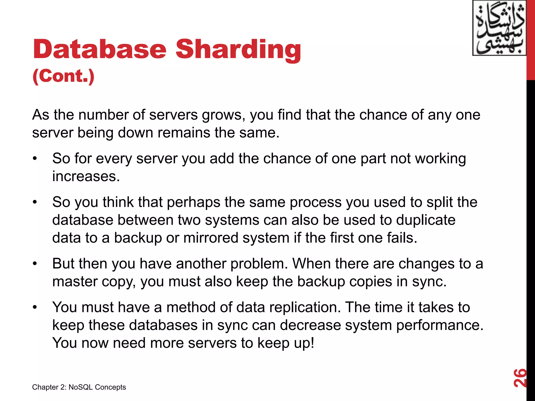 Database Sharding
(Cont.)
As the number of servers grows, you find that the chance of any one
server being down remains the same.
• So for every server you add the chance of one part not working
increases.
• So you think that perhaps the same process you used to split the
database between two systems can also be used to duplicate
data to a backup or mirrored system if the first one fails.
• But then you have another problem. When there are changes to a
master copy, you must also keep the backup copies in sync.
• You must have a method of data replication. The time it takes to
keep these databases in sync can decrease system performance.
You now need more servers to keep up!
26
Chapter 2: NoSQL Concepts
 