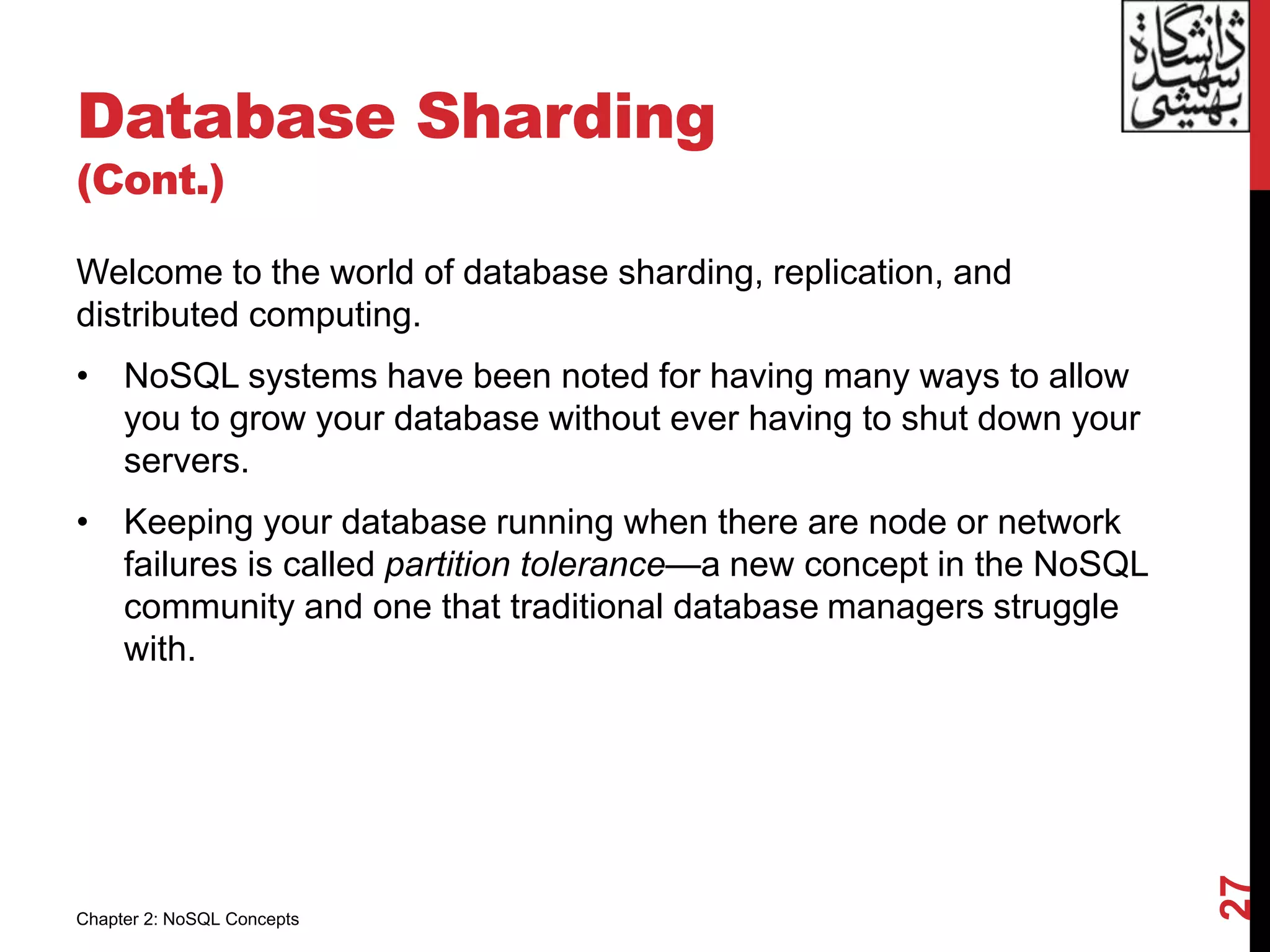 Database Sharding
(Cont.)
Welcome to the world of database sharding, replication, and
distributed computing.
• NoSQL systems have been noted for having many ways to allow
you to grow your database without ever having to shut down your
servers.
• Keeping your database running when there are node or network
failures is called partition tolerance—a new concept in the NoSQL
community and one that traditional database managers struggle
with.
27
Chapter 2: NoSQL Concepts
 