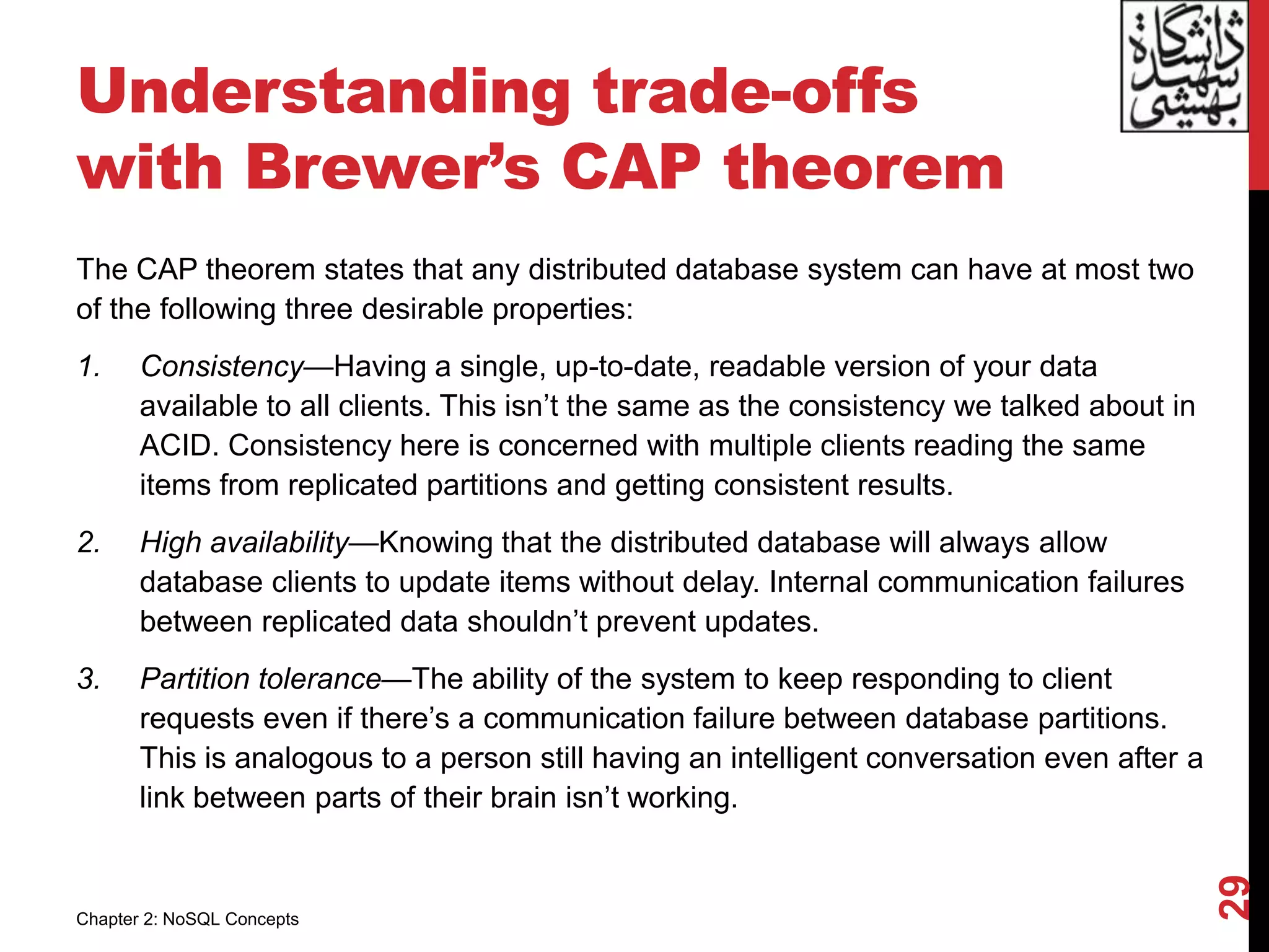 Understanding trade-offs
with Brewer’s CAP theorem
The CAP theorem states that any distributed database system can have at most two
of the following three desirable properties:
1. Consistency—Having a single, up-to-date, readable version of your data
available to all clients. This isn’t the same as the consistency we talked about in
ACID. Consistency here is concerned with multiple clients reading the same
items from replicated partitions and getting consistent results.
2. High availability—Knowing that the distributed database will always allow
database clients to update items without delay. Internal communication failures
between replicated data shouldn’t prevent updates.
3. Partition tolerance—The ability of the system to keep responding to client
requests even if there’s a communication failure between database partitions.
This is analogous to a person still having an intelligent conversation even after a
link between parts of their brain isn’t working.
29
Chapter 2: NoSQL Concepts
 