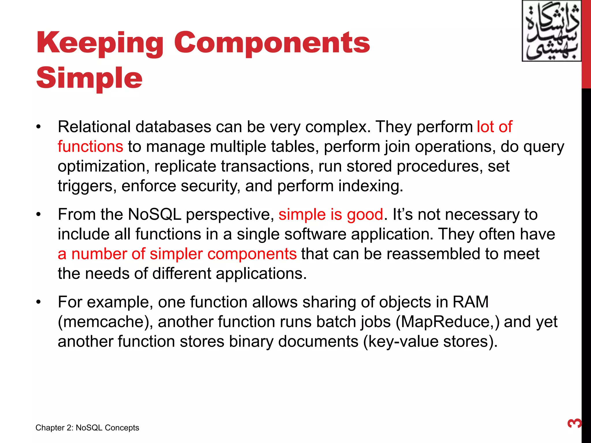 Keeping Components
Simple
• Relational databases can be very complex. They perform lot of
functions to manage multiple tables, perform join operations, do query
optimization, replicate transactions, run stored procedures, set
triggers, enforce security, and perform indexing.
• From the NoSQL perspective, simple is good. It’s not necessary to
include all functions in a single software application. They often have
a number of simpler components that can be reassembled to meet
the needs of different applications.
• For example, one function allows sharing of objects in RAM
(memcache), another function runs batch jobs (MapReduce,) and yet
another function stores binary documents (key-value stores).
3
Chapter 2: NoSQL Concepts
 