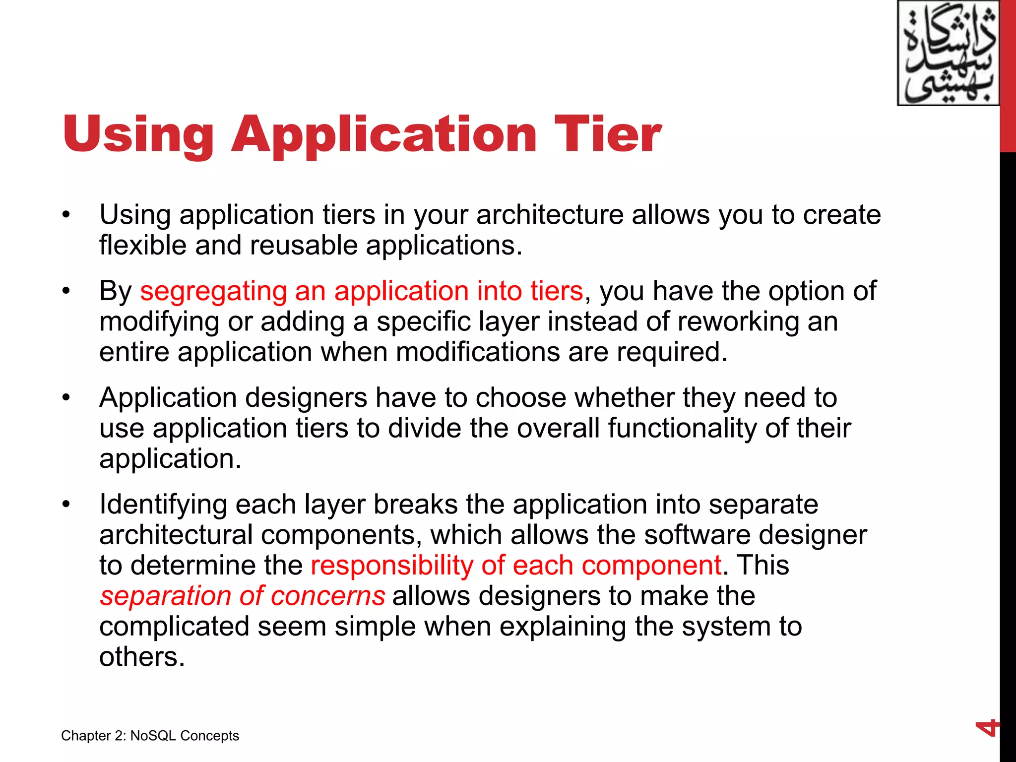 Using Application Tier
• Using application tiers in your architecture allows you to create
flexible and reusable applications.
• By segregating an application into tiers, you have the option of
modifying or adding a specific layer instead of reworking an
entire application when modifications are required.
• Application designers have to choose whether they need to
use application tiers to divide the overall functionality of their
application.
• Identifying each layer breaks the application into separate
architectural components, which allows the software designer
to determine the responsibility of each component. This
separation of concerns allows designers to make the
complicated seem simple when explaining the system to
others.
4
Chapter 2: NoSQL Concepts
 