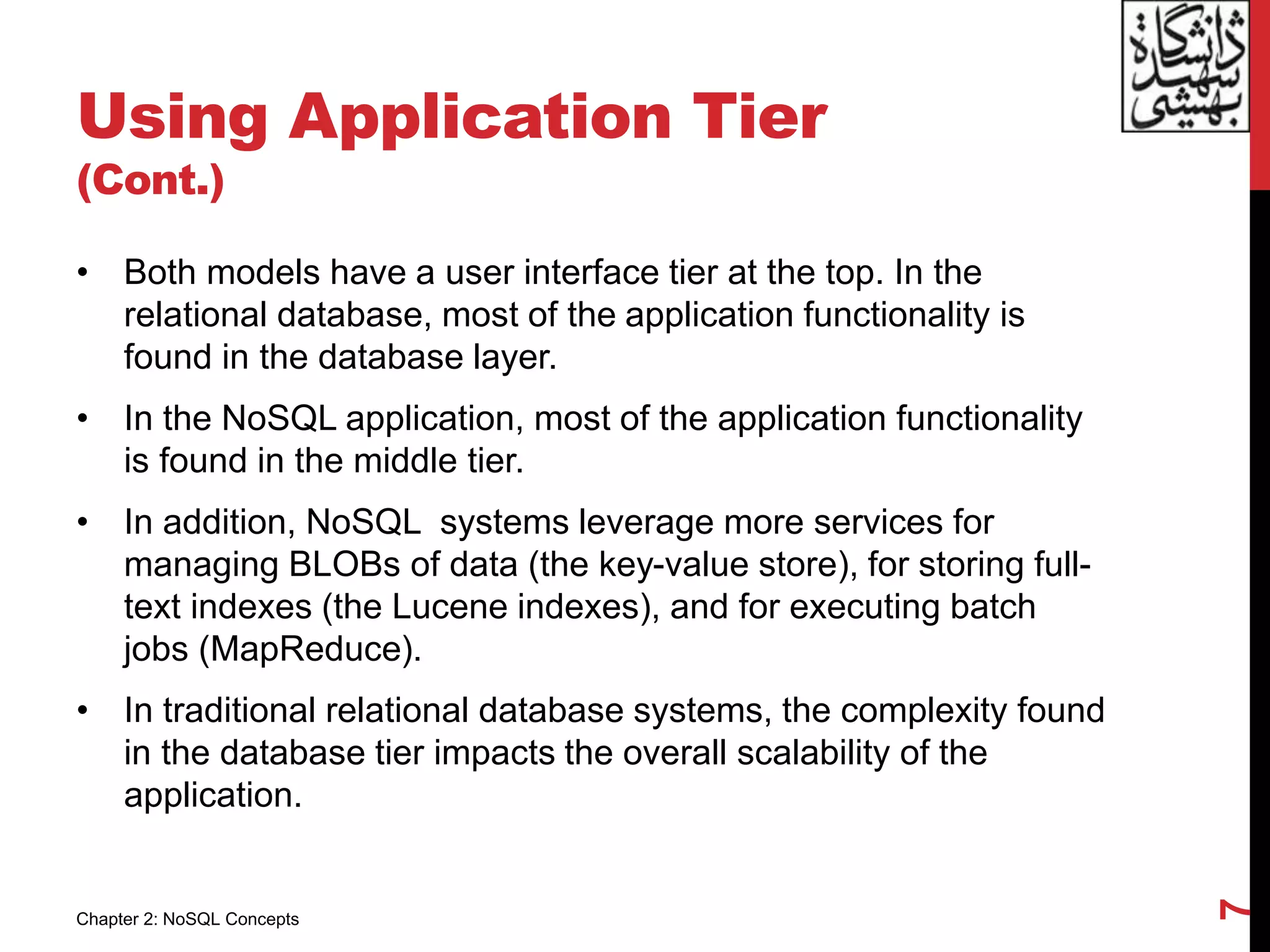 Using Application Tier
(Cont.)
• Both models have a user interface tier at the top. In the
relational database, most of the application functionality is
found in the database layer.
• In the NoSQL application, most of the application functionality
is found in the middle tier.
• In addition, NoSQL systems leverage more services for
managing BLOBs of data (the key-value store), for storing full-
text indexes (the Lucene indexes), and for executing batch
jobs (MapReduce).
• In traditional relational database systems, the complexity found
in the database tier impacts the overall scalability of the
application.
7
Chapter 2: NoSQL Concepts
 