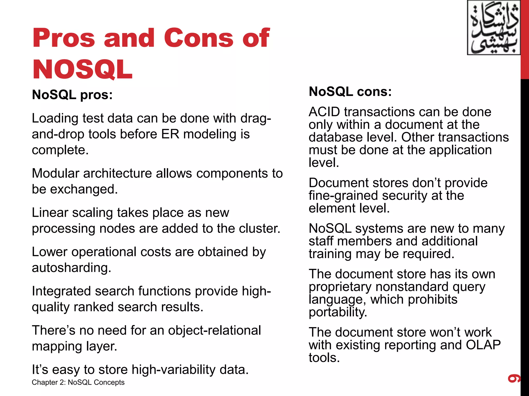 Pros and Cons of
NOSQL
NoSQL pros:
Loading test data can be done with drag-
and-drop tools before ER modeling is
complete.
Modular architecture allows components to
be exchanged.
Linear scaling takes place as new
processing nodes are added to the cluster.
Lower operational costs are obtained by
autosharding.
Integrated search functions provide high-
quality ranked search results.
There’s no need for an object-relational
mapping layer.
It’s easy to store high-variability data.
NoSQL cons:
ACID transactions can be done
only within a document at the
database level. Other transactions
must be done at the application
level.
Document stores don’t provide
fine-grained security at the
element level.
NoSQL systems are new to many
staff members and additional
training may be required.
The document store has its own
proprietary nonstandard query
language, which prohibits
portability.
The document store won’t work
with existing reporting and OLAP
tools.
9
Chapter 2: NoSQL Concepts
 