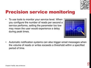 Precision service monitoring
• To use tools to monitor your service level. When
you configure the number of reads per second a
service performs, setting the parameter too low
may mean the user would experience a delay
during peak times.
13
• Automatic notification systems can also trigger email messages when
the volume of reads or writes exceeds a threshold within a specified
period of time.
Chapter4: NoSQL data architecture
 
